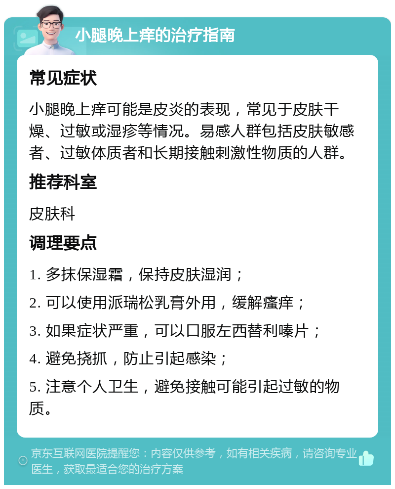 小腿晚上痒的治疗指南 常见症状 小腿晚上痒可能是皮炎的表现，常见于皮肤干燥、过敏或湿疹等情况。易感人群包括皮肤敏感者、过敏体质者和长期接触刺激性物质的人群。 推荐科室 皮肤科 调理要点 1. 多抹保湿霜，保持皮肤湿润； 2. 可以使用派瑞松乳膏外用，缓解瘙痒； 3. 如果症状严重，可以口服左西替利嗪片； 4. 避免挠抓，防止引起感染； 5. 注意个人卫生，避免接触可能引起过敏的物质。