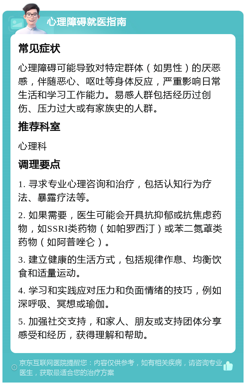 心理障碍就医指南 常见症状 心理障碍可能导致对特定群体（如男性）的厌恶感，伴随恶心、呕吐等身体反应，严重影响日常生活和学习工作能力。易感人群包括经历过创伤、压力过大或有家族史的人群。 推荐科室 心理科 调理要点 1. 寻求专业心理咨询和治疗，包括认知行为疗法、暴露疗法等。 2. 如果需要，医生可能会开具抗抑郁或抗焦虑药物，如SSRI类药物（如帕罗西汀）或苯二氮䓬类药物（如阿普唑仑）。 3. 建立健康的生活方式，包括规律作息、均衡饮食和适量运动。 4. 学习和实践应对压力和负面情绪的技巧，例如深呼吸、冥想或瑜伽。 5. 加强社交支持，和家人、朋友或支持团体分享感受和经历，获得理解和帮助。