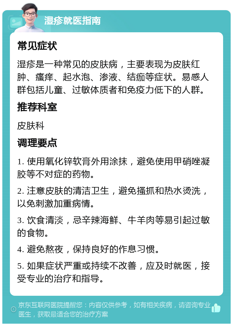 湿疹就医指南 常见症状 湿疹是一种常见的皮肤病，主要表现为皮肤红肿、瘙痒、起水泡、渗液、结痂等症状。易感人群包括儿童、过敏体质者和免疫力低下的人群。 推荐科室 皮肤科 调理要点 1. 使用氧化锌软膏外用涂抹，避免使用甲硝唑凝胶等不对症的药物。 2. 注意皮肤的清洁卫生，避免搔抓和热水烫洗，以免刺激加重病情。 3. 饮食清淡，忌辛辣海鲜、牛羊肉等易引起过敏的食物。 4. 避免熬夜，保持良好的作息习惯。 5. 如果症状严重或持续不改善，应及时就医，接受专业的治疗和指导。