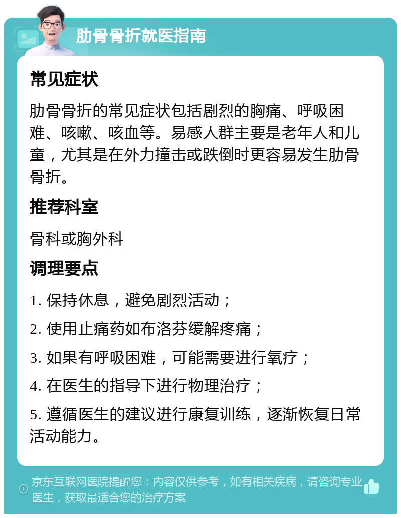 肋骨骨折就医指南 常见症状 肋骨骨折的常见症状包括剧烈的胸痛、呼吸困难、咳嗽、咳血等。易感人群主要是老年人和儿童，尤其是在外力撞击或跌倒时更容易发生肋骨骨折。 推荐科室 骨科或胸外科 调理要点 1. 保持休息，避免剧烈活动； 2. 使用止痛药如布洛芬缓解疼痛； 3. 如果有呼吸困难，可能需要进行氧疗； 4. 在医生的指导下进行物理治疗； 5. 遵循医生的建议进行康复训练，逐渐恢复日常活动能力。