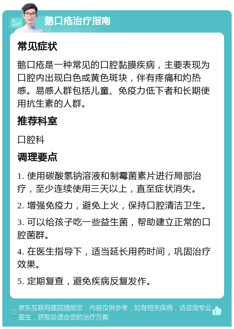 鹅口疮治疗指南 常见症状 鹅口疮是一种常见的口腔黏膜疾病，主要表现为口腔内出现白色或黄色斑块，伴有疼痛和灼热感。易感人群包括儿童、免疫力低下者和长期使用抗生素的人群。 推荐科室 口腔科 调理要点 1. 使用碳酸氢钠溶液和制霉菌素片进行局部治疗，至少连续使用三天以上，直至症状消失。 2. 增强免疫力，避免上火，保持口腔清洁卫生。 3. 可以给孩子吃一些益生菌，帮助建立正常的口腔菌群。 4. 在医生指导下，适当延长用药时间，巩固治疗效果。 5. 定期复查，避免疾病反复发作。