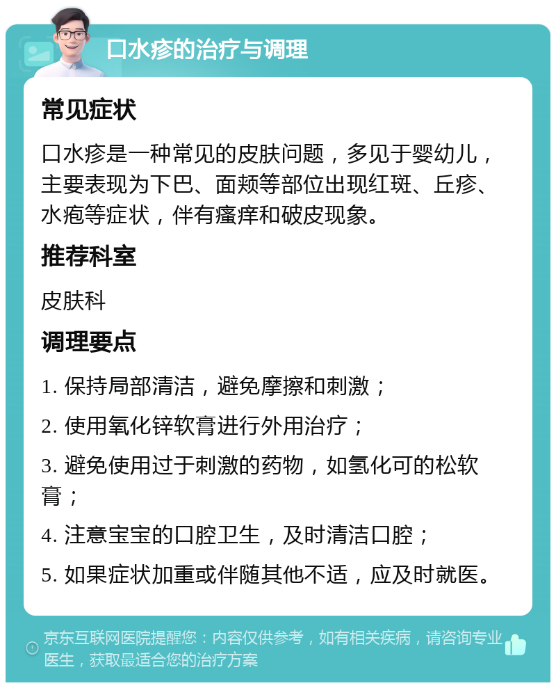 口水疹的治疗与调理 常见症状 口水疹是一种常见的皮肤问题，多见于婴幼儿，主要表现为下巴、面颊等部位出现红斑、丘疹、水疱等症状，伴有瘙痒和破皮现象。 推荐科室 皮肤科 调理要点 1. 保持局部清洁，避免摩擦和刺激； 2. 使用氧化锌软膏进行外用治疗； 3. 避免使用过于刺激的药物，如氢化可的松软膏； 4. 注意宝宝的口腔卫生，及时清洁口腔； 5. 如果症状加重或伴随其他不适，应及时就医。