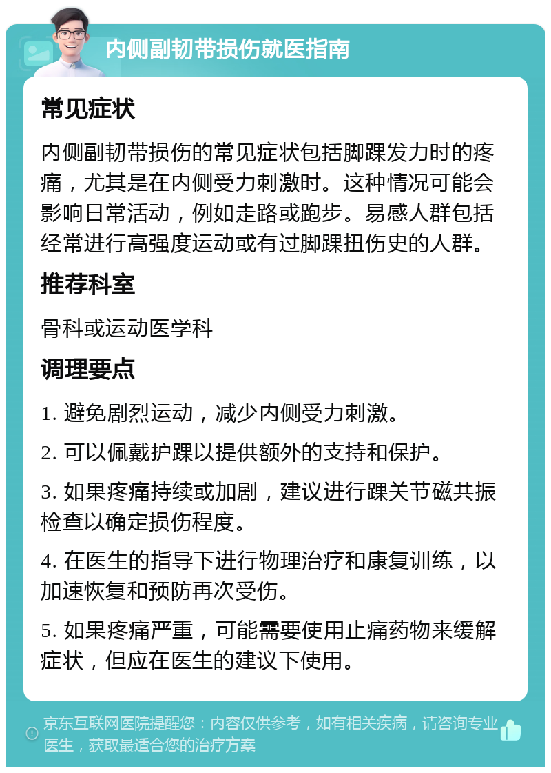 内侧副韧带损伤就医指南 常见症状 内侧副韧带损伤的常见症状包括脚踝发力时的疼痛，尤其是在内侧受力刺激时。这种情况可能会影响日常活动，例如走路或跑步。易感人群包括经常进行高强度运动或有过脚踝扭伤史的人群。 推荐科室 骨科或运动医学科 调理要点 1. 避免剧烈运动，减少内侧受力刺激。 2. 可以佩戴护踝以提供额外的支持和保护。 3. 如果疼痛持续或加剧，建议进行踝关节磁共振检查以确定损伤程度。 4. 在医生的指导下进行物理治疗和康复训练，以加速恢复和预防再次受伤。 5. 如果疼痛严重，可能需要使用止痛药物来缓解症状，但应在医生的建议下使用。