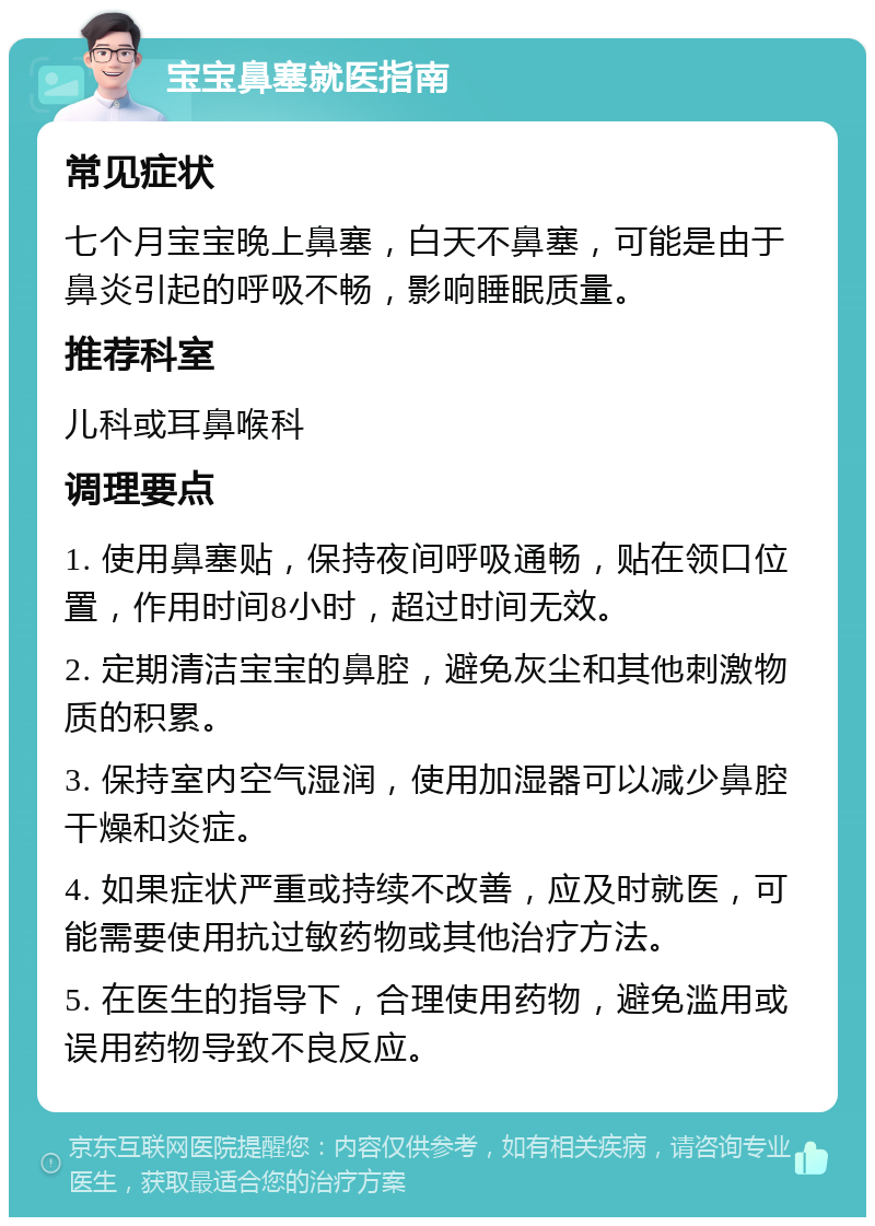 宝宝鼻塞就医指南 常见症状 七个月宝宝晚上鼻塞，白天不鼻塞，可能是由于鼻炎引起的呼吸不畅，影响睡眠质量。 推荐科室 儿科或耳鼻喉科 调理要点 1. 使用鼻塞贴，保持夜间呼吸通畅，贴在领口位置，作用时间8小时，超过时间无效。 2. 定期清洁宝宝的鼻腔，避免灰尘和其他刺激物质的积累。 3. 保持室内空气湿润，使用加湿器可以减少鼻腔干燥和炎症。 4. 如果症状严重或持续不改善，应及时就医，可能需要使用抗过敏药物或其他治疗方法。 5. 在医生的指导下，合理使用药物，避免滥用或误用药物导致不良反应。