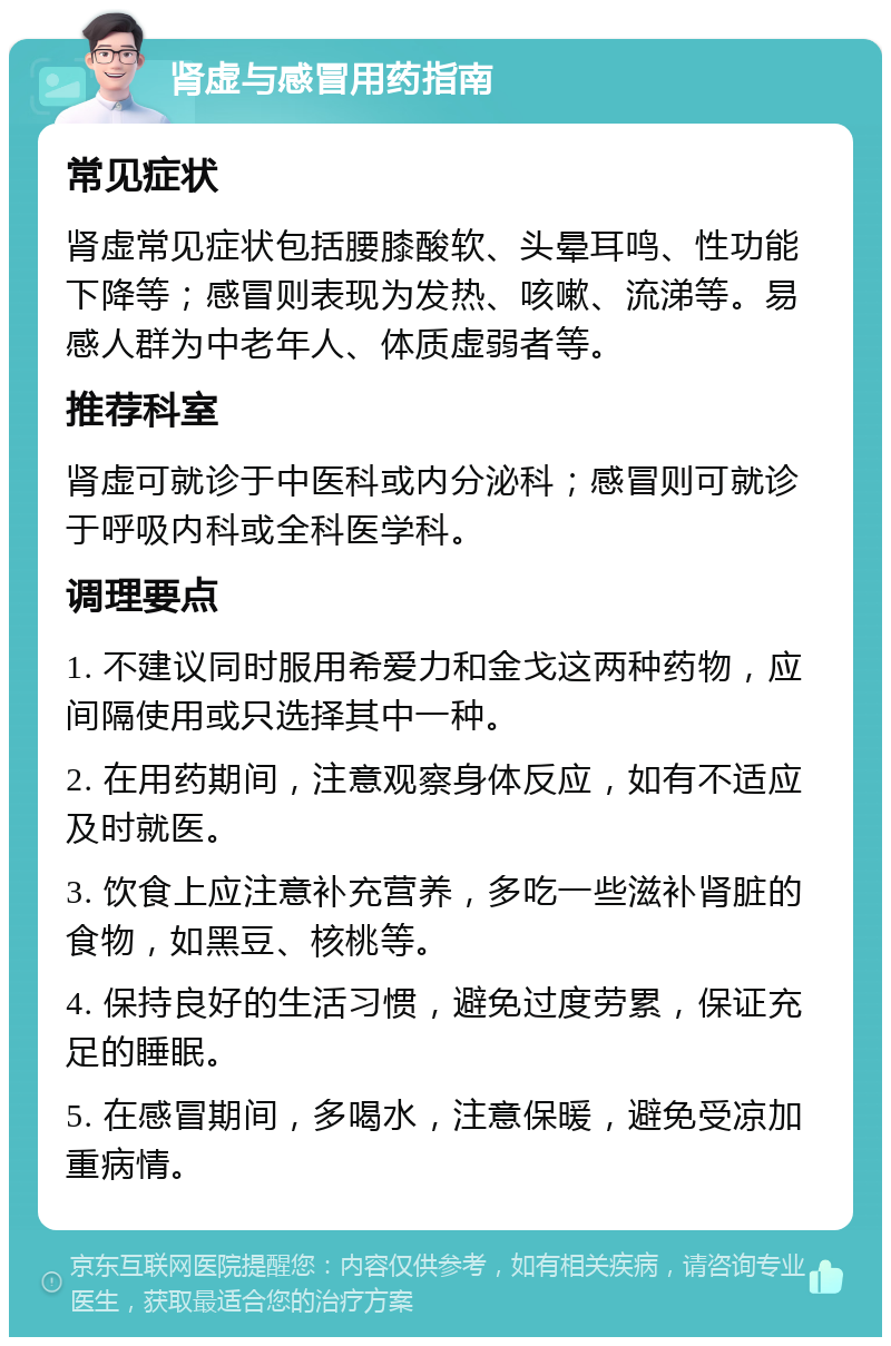 肾虚与感冒用药指南 常见症状 肾虚常见症状包括腰膝酸软、头晕耳鸣、性功能下降等；感冒则表现为发热、咳嗽、流涕等。易感人群为中老年人、体质虚弱者等。 推荐科室 肾虚可就诊于中医科或内分泌科；感冒则可就诊于呼吸内科或全科医学科。 调理要点 1. 不建议同时服用希爱力和金戈这两种药物，应间隔使用或只选择其中一种。 2. 在用药期间，注意观察身体反应，如有不适应及时就医。 3. 饮食上应注意补充营养，多吃一些滋补肾脏的食物，如黑豆、核桃等。 4. 保持良好的生活习惯，避免过度劳累，保证充足的睡眠。 5. 在感冒期间，多喝水，注意保暖，避免受凉加重病情。