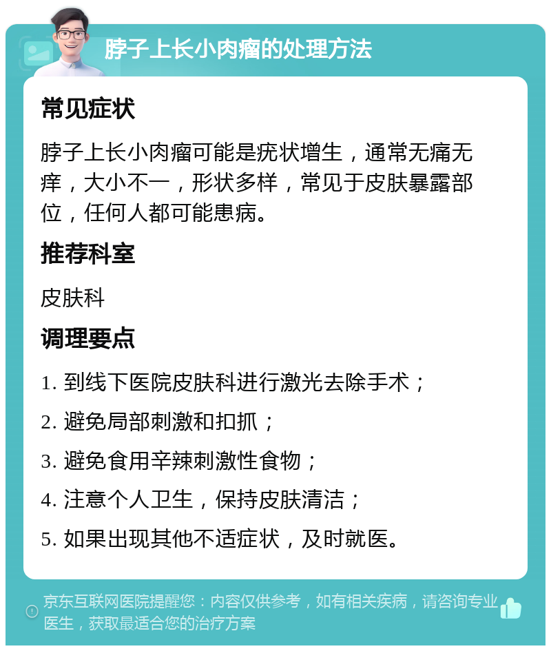 脖子上长小肉瘤的处理方法 常见症状 脖子上长小肉瘤可能是疣状增生，通常无痛无痒，大小不一，形状多样，常见于皮肤暴露部位，任何人都可能患病。 推荐科室 皮肤科 调理要点 1. 到线下医院皮肤科进行激光去除手术； 2. 避免局部刺激和扣抓； 3. 避免食用辛辣刺激性食物； 4. 注意个人卫生，保持皮肤清洁； 5. 如果出现其他不适症状，及时就医。