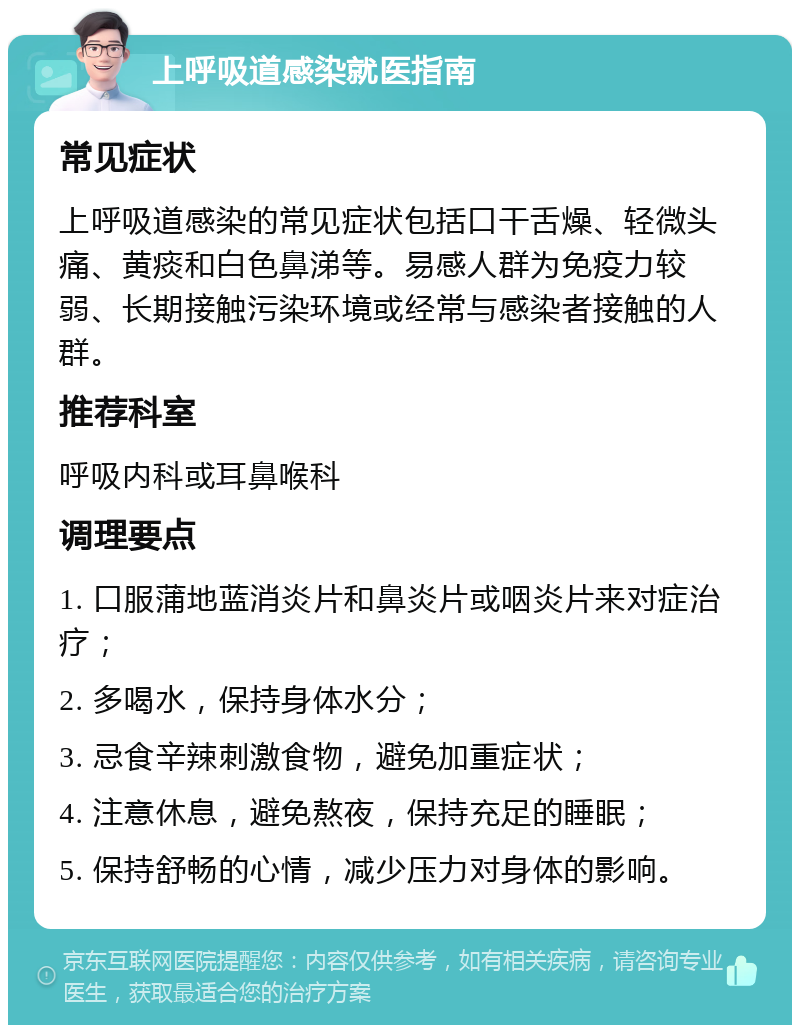 上呼吸道感染就医指南 常见症状 上呼吸道感染的常见症状包括口干舌燥、轻微头痛、黄痰和白色鼻涕等。易感人群为免疫力较弱、长期接触污染环境或经常与感染者接触的人群。 推荐科室 呼吸内科或耳鼻喉科 调理要点 1. 口服蒲地蓝消炎片和鼻炎片或咽炎片来对症治疗； 2. 多喝水，保持身体水分； 3. 忌食辛辣刺激食物，避免加重症状； 4. 注意休息，避免熬夜，保持充足的睡眠； 5. 保持舒畅的心情，减少压力对身体的影响。