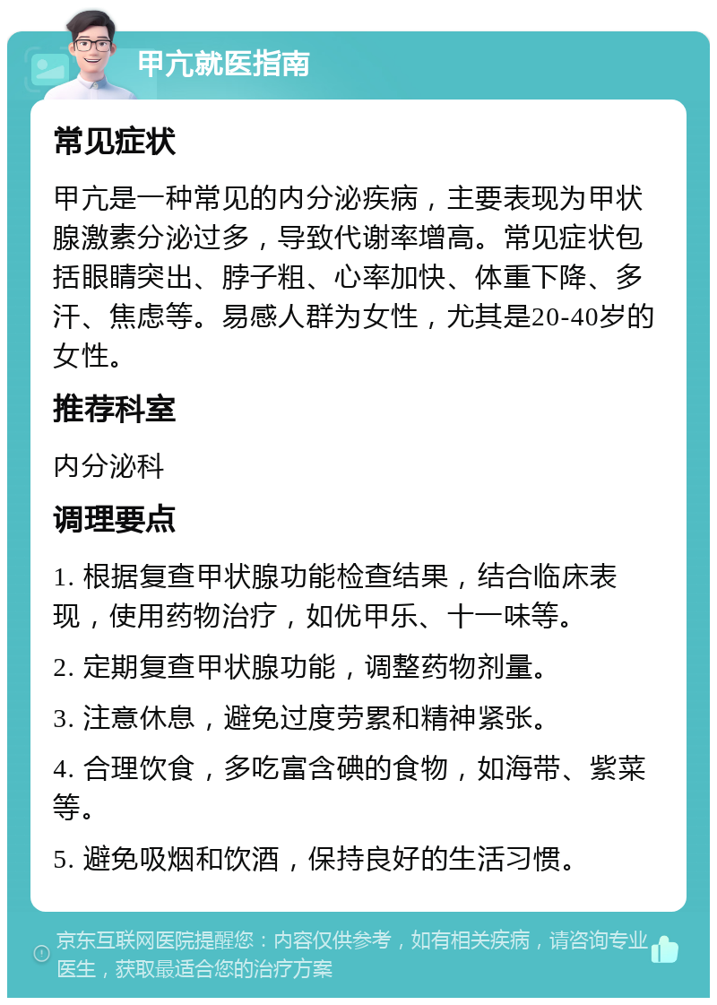 甲亢就医指南 常见症状 甲亢是一种常见的内分泌疾病，主要表现为甲状腺激素分泌过多，导致代谢率增高。常见症状包括眼睛突出、脖子粗、心率加快、体重下降、多汗、焦虑等。易感人群为女性，尤其是20-40岁的女性。 推荐科室 内分泌科 调理要点 1. 根据复查甲状腺功能检查结果，结合临床表现，使用药物治疗，如优甲乐、十一味等。 2. 定期复查甲状腺功能，调整药物剂量。 3. 注意休息，避免过度劳累和精神紧张。 4. 合理饮食，多吃富含碘的食物，如海带、紫菜等。 5. 避免吸烟和饮酒，保持良好的生活习惯。