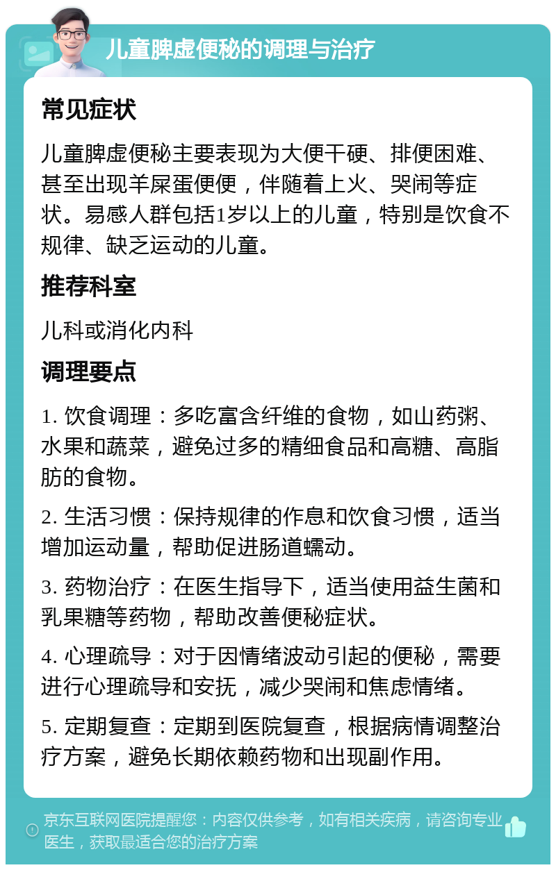 儿童脾虚便秘的调理与治疗 常见症状 儿童脾虚便秘主要表现为大便干硬、排便困难、甚至出现羊屎蛋便便，伴随着上火、哭闹等症状。易感人群包括1岁以上的儿童，特别是饮食不规律、缺乏运动的儿童。 推荐科室 儿科或消化内科 调理要点 1. 饮食调理：多吃富含纤维的食物，如山药粥、水果和蔬菜，避免过多的精细食品和高糖、高脂肪的食物。 2. 生活习惯：保持规律的作息和饮食习惯，适当增加运动量，帮助促进肠道蠕动。 3. 药物治疗：在医生指导下，适当使用益生菌和乳果糖等药物，帮助改善便秘症状。 4. 心理疏导：对于因情绪波动引起的便秘，需要进行心理疏导和安抚，减少哭闹和焦虑情绪。 5. 定期复查：定期到医院复查，根据病情调整治疗方案，避免长期依赖药物和出现副作用。