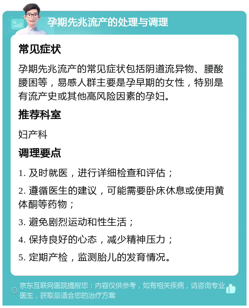 孕期先兆流产的处理与调理 常见症状 孕期先兆流产的常见症状包括阴道流异物、腰酸腰困等，易感人群主要是孕早期的女性，特别是有流产史或其他高风险因素的孕妇。 推荐科室 妇产科 调理要点 1. 及时就医，进行详细检查和评估； 2. 遵循医生的建议，可能需要卧床休息或使用黄体酮等药物； 3. 避免剧烈运动和性生活； 4. 保持良好的心态，减少精神压力； 5. 定期产检，监测胎儿的发育情况。