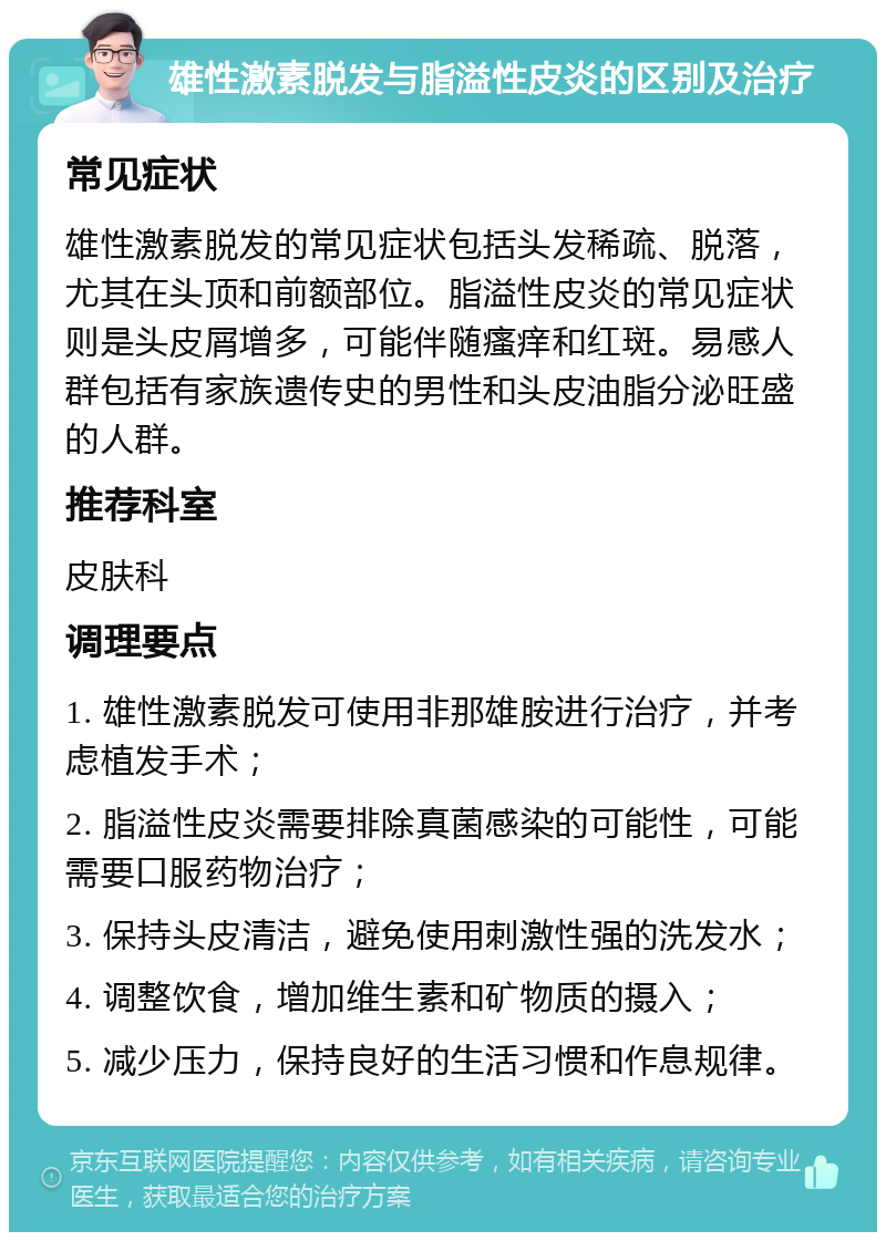 雄性激素脱发与脂溢性皮炎的区别及治疗 常见症状 雄性激素脱发的常见症状包括头发稀疏、脱落，尤其在头顶和前额部位。脂溢性皮炎的常见症状则是头皮屑增多，可能伴随瘙痒和红斑。易感人群包括有家族遗传史的男性和头皮油脂分泌旺盛的人群。 推荐科室 皮肤科 调理要点 1. 雄性激素脱发可使用非那雄胺进行治疗，并考虑植发手术； 2. 脂溢性皮炎需要排除真菌感染的可能性，可能需要口服药物治疗； 3. 保持头皮清洁，避免使用刺激性强的洗发水； 4. 调整饮食，增加维生素和矿物质的摄入； 5. 减少压力，保持良好的生活习惯和作息规律。