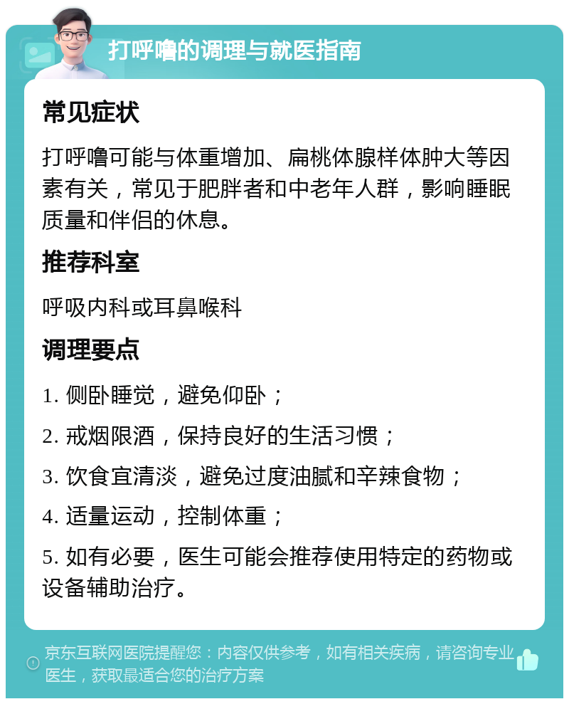 打呼噜的调理与就医指南 常见症状 打呼噜可能与体重增加、扁桃体腺样体肿大等因素有关，常见于肥胖者和中老年人群，影响睡眠质量和伴侣的休息。 推荐科室 呼吸内科或耳鼻喉科 调理要点 1. 侧卧睡觉，避免仰卧； 2. 戒烟限酒，保持良好的生活习惯； 3. 饮食宜清淡，避免过度油腻和辛辣食物； 4. 适量运动，控制体重； 5. 如有必要，医生可能会推荐使用特定的药物或设备辅助治疗。