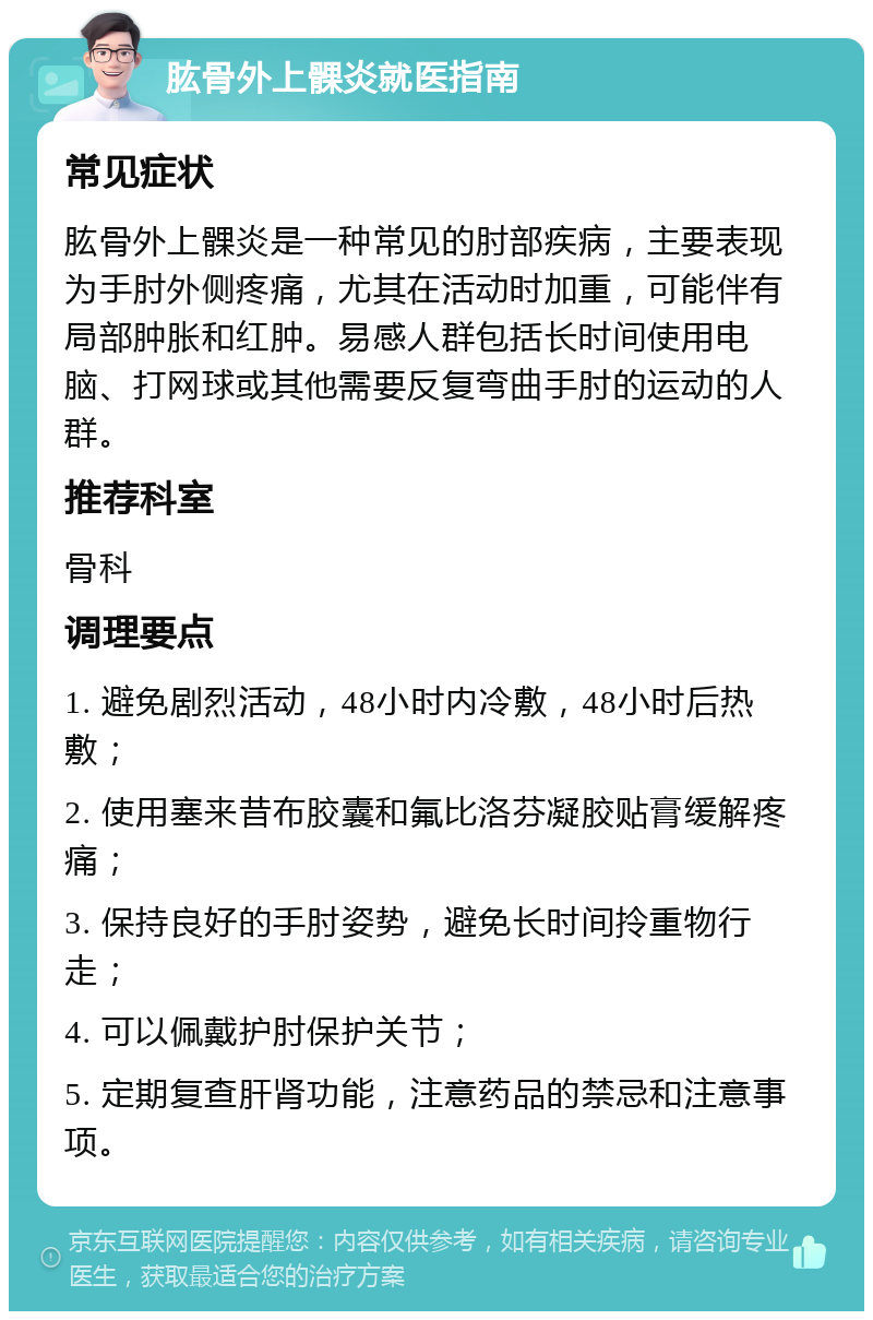 肱骨外上髁炎就医指南 常见症状 肱骨外上髁炎是一种常见的肘部疾病，主要表现为手肘外侧疼痛，尤其在活动时加重，可能伴有局部肿胀和红肿。易感人群包括长时间使用电脑、打网球或其他需要反复弯曲手肘的运动的人群。 推荐科室 骨科 调理要点 1. 避免剧烈活动，48小时内冷敷，48小时后热敷； 2. 使用塞来昔布胶囊和氟比洛芬凝胶贴膏缓解疼痛； 3. 保持良好的手肘姿势，避免长时间拎重物行走； 4. 可以佩戴护肘保护关节； 5. 定期复查肝肾功能，注意药品的禁忌和注意事项。