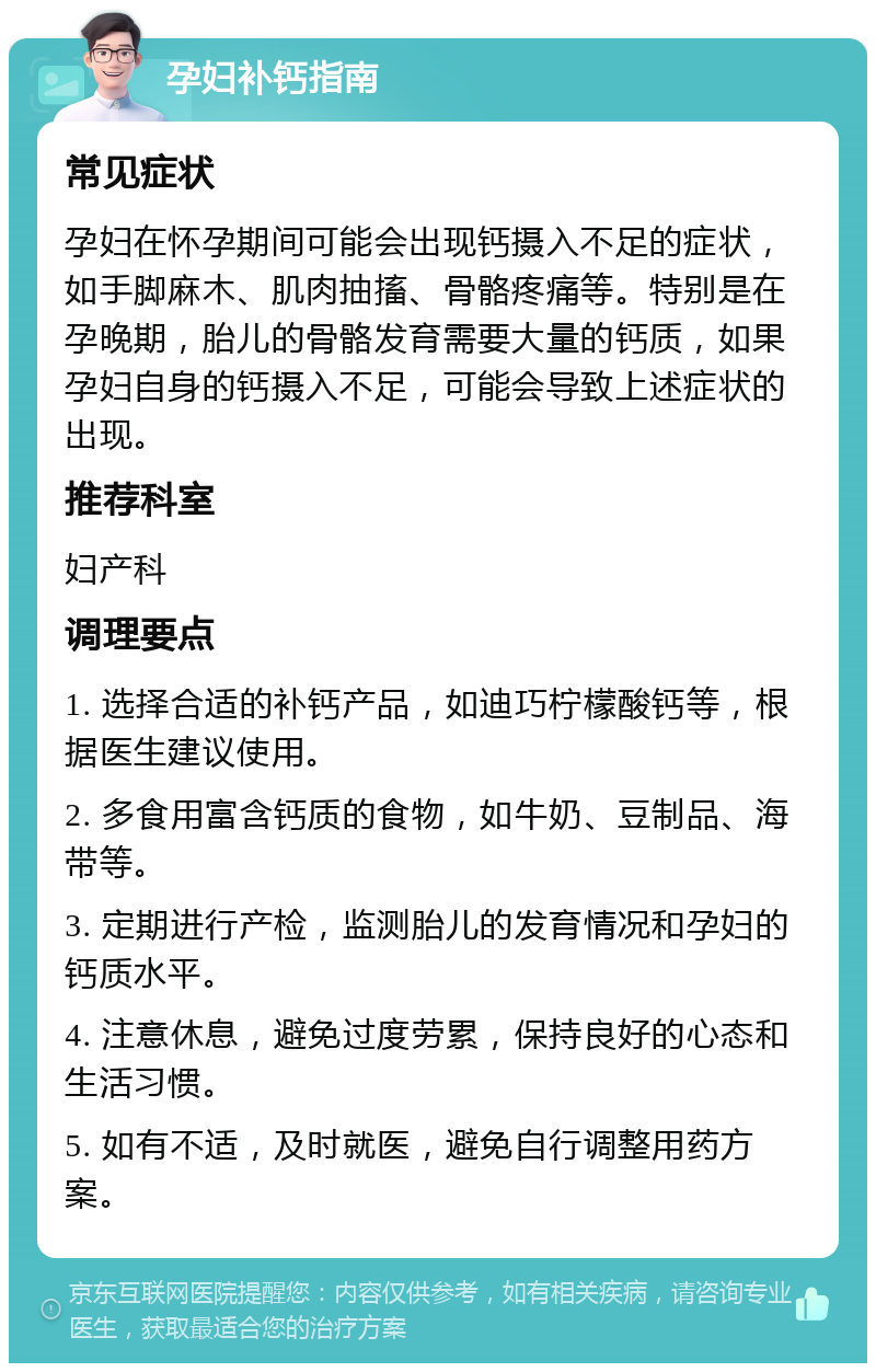 孕妇补钙指南 常见症状 孕妇在怀孕期间可能会出现钙摄入不足的症状，如手脚麻木、肌肉抽搐、骨骼疼痛等。特别是在孕晚期，胎儿的骨骼发育需要大量的钙质，如果孕妇自身的钙摄入不足，可能会导致上述症状的出现。 推荐科室 妇产科 调理要点 1. 选择合适的补钙产品，如迪巧柠檬酸钙等，根据医生建议使用。 2. 多食用富含钙质的食物，如牛奶、豆制品、海带等。 3. 定期进行产检，监测胎儿的发育情况和孕妇的钙质水平。 4. 注意休息，避免过度劳累，保持良好的心态和生活习惯。 5. 如有不适，及时就医，避免自行调整用药方案。