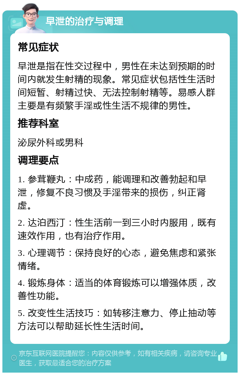 早泄的治疗与调理 常见症状 早泄是指在性交过程中，男性在未达到预期的时间内就发生射精的现象。常见症状包括性生活时间短暂、射精过快、无法控制射精等。易感人群主要是有频繁手淫或性生活不规律的男性。 推荐科室 泌尿外科或男科 调理要点 1. 参茸鞭丸：中成药，能调理和改善勃起和早泄，修复不良习惯及手淫带来的损伤，纠正肾虚。 2. 达泊西汀：性生活前一到三小时内服用，既有速效作用，也有治疗作用。 3. 心理调节：保持良好的心态，避免焦虑和紧张情绪。 4. 锻炼身体：适当的体育锻炼可以增强体质，改善性功能。 5. 改变性生活技巧：如转移注意力、停止抽动等方法可以帮助延长性生活时间。