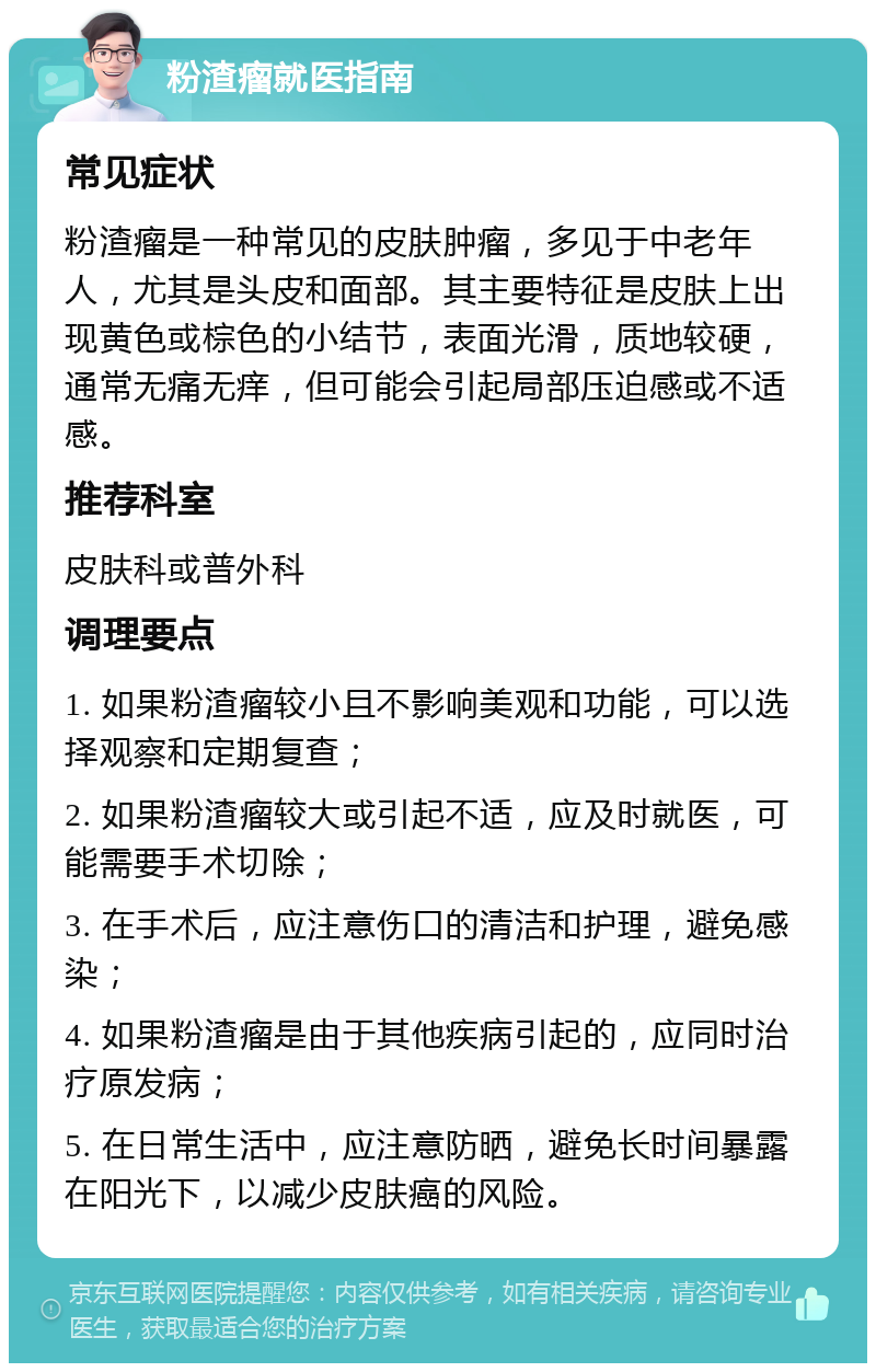 粉渣瘤就医指南 常见症状 粉渣瘤是一种常见的皮肤肿瘤，多见于中老年人，尤其是头皮和面部。其主要特征是皮肤上出现黄色或棕色的小结节，表面光滑，质地较硬，通常无痛无痒，但可能会引起局部压迫感或不适感。 推荐科室 皮肤科或普外科 调理要点 1. 如果粉渣瘤较小且不影响美观和功能，可以选择观察和定期复查； 2. 如果粉渣瘤较大或引起不适，应及时就医，可能需要手术切除； 3. 在手术后，应注意伤口的清洁和护理，避免感染； 4. 如果粉渣瘤是由于其他疾病引起的，应同时治疗原发病； 5. 在日常生活中，应注意防晒，避免长时间暴露在阳光下，以减少皮肤癌的风险。