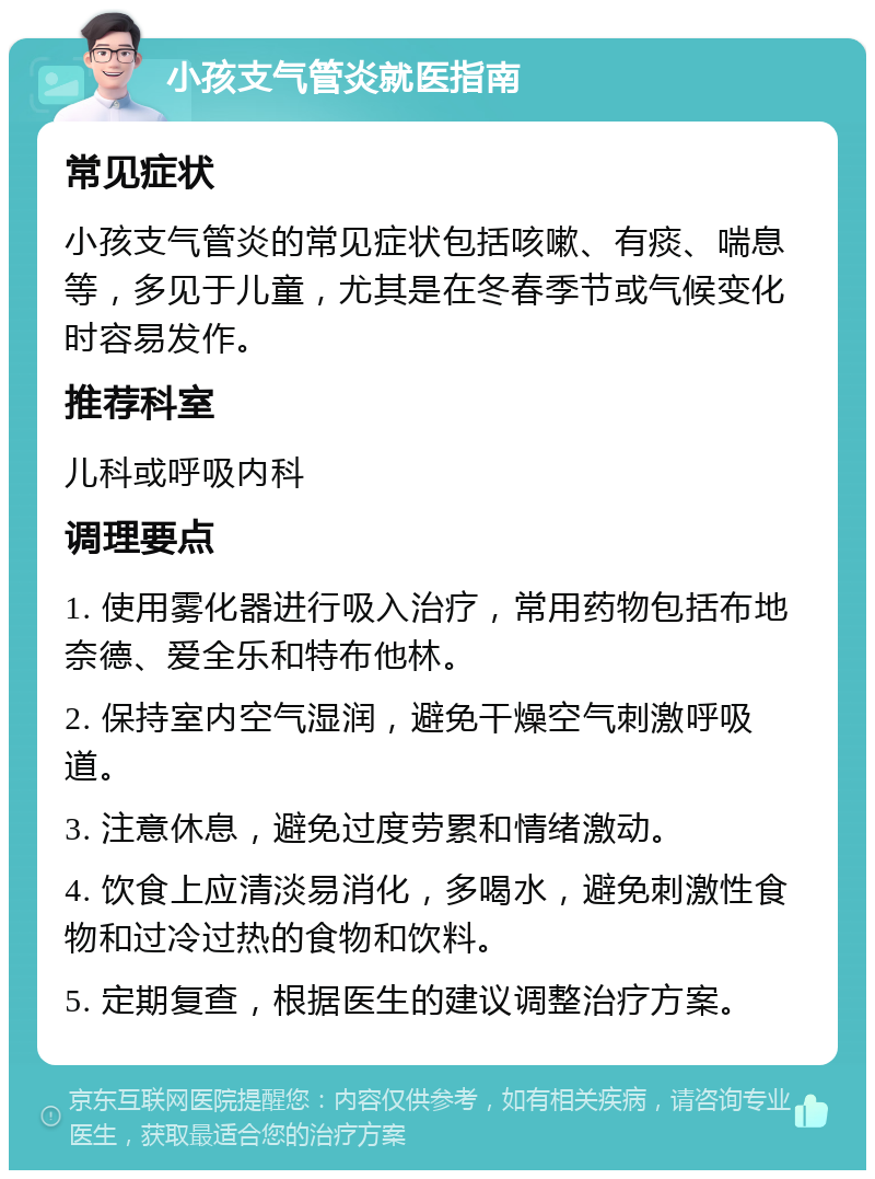 小孩支气管炎就医指南 常见症状 小孩支气管炎的常见症状包括咳嗽、有痰、喘息等，多见于儿童，尤其是在冬春季节或气候变化时容易发作。 推荐科室 儿科或呼吸内科 调理要点 1. 使用雾化器进行吸入治疗，常用药物包括布地奈德、爱全乐和特布他林。 2. 保持室内空气湿润，避免干燥空气刺激呼吸道。 3. 注意休息，避免过度劳累和情绪激动。 4. 饮食上应清淡易消化，多喝水，避免刺激性食物和过冷过热的食物和饮料。 5. 定期复查，根据医生的建议调整治疗方案。