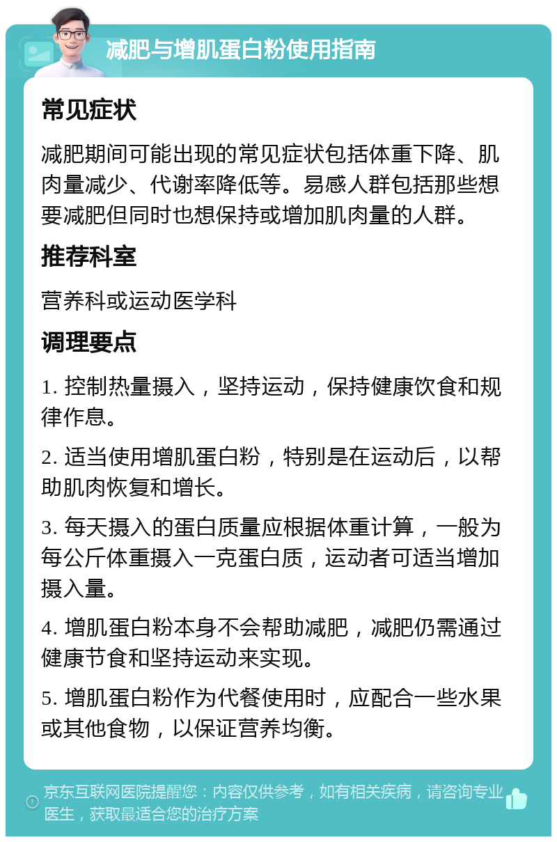 减肥与增肌蛋白粉使用指南 常见症状 减肥期间可能出现的常见症状包括体重下降、肌肉量减少、代谢率降低等。易感人群包括那些想要减肥但同时也想保持或增加肌肉量的人群。 推荐科室 营养科或运动医学科 调理要点 1. 控制热量摄入，坚持运动，保持健康饮食和规律作息。 2. 适当使用增肌蛋白粉，特别是在运动后，以帮助肌肉恢复和增长。 3. 每天摄入的蛋白质量应根据体重计算，一般为每公斤体重摄入一克蛋白质，运动者可适当增加摄入量。 4. 增肌蛋白粉本身不会帮助减肥，减肥仍需通过健康节食和坚持运动来实现。 5. 增肌蛋白粉作为代餐使用时，应配合一些水果或其他食物，以保证营养均衡。