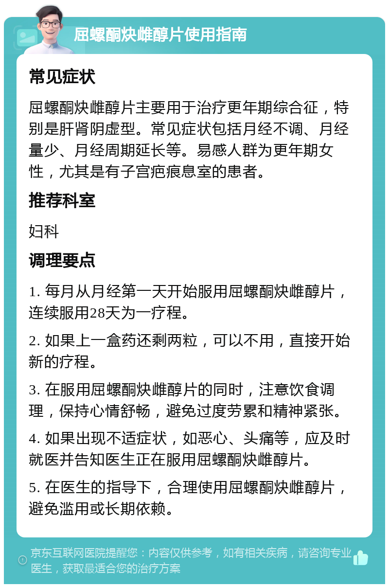 屈螺酮炔雌醇片使用指南 常见症状 屈螺酮炔雌醇片主要用于治疗更年期综合征，特别是肝肾阴虚型。常见症状包括月经不调、月经量少、月经周期延长等。易感人群为更年期女性，尤其是有子宫疤痕息室的患者。 推荐科室 妇科 调理要点 1. 每月从月经第一天开始服用屈螺酮炔雌醇片，连续服用28天为一疗程。 2. 如果上一盒药还剩两粒，可以不用，直接开始新的疗程。 3. 在服用屈螺酮炔雌醇片的同时，注意饮食调理，保持心情舒畅，避免过度劳累和精神紧张。 4. 如果出现不适症状，如恶心、头痛等，应及时就医并告知医生正在服用屈螺酮炔雌醇片。 5. 在医生的指导下，合理使用屈螺酮炔雌醇片，避免滥用或长期依赖。