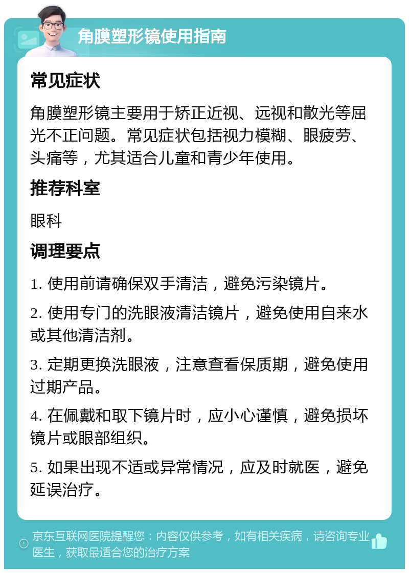 角膜塑形镜使用指南 常见症状 角膜塑形镜主要用于矫正近视、远视和散光等屈光不正问题。常见症状包括视力模糊、眼疲劳、头痛等，尤其适合儿童和青少年使用。 推荐科室 眼科 调理要点 1. 使用前请确保双手清洁，避免污染镜片。 2. 使用专门的洗眼液清洁镜片，避免使用自来水或其他清洁剂。 3. 定期更换洗眼液，注意查看保质期，避免使用过期产品。 4. 在佩戴和取下镜片时，应小心谨慎，避免损坏镜片或眼部组织。 5. 如果出现不适或异常情况，应及时就医，避免延误治疗。