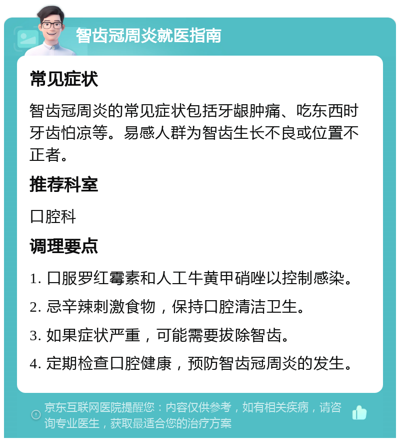 智齿冠周炎就医指南 常见症状 智齿冠周炎的常见症状包括牙龈肿痛、吃东西时牙齿怕凉等。易感人群为智齿生长不良或位置不正者。 推荐科室 口腔科 调理要点 1. 口服罗红霉素和人工牛黄甲硝唑以控制感染。 2. 忌辛辣刺激食物，保持口腔清洁卫生。 3. 如果症状严重，可能需要拔除智齿。 4. 定期检查口腔健康，预防智齿冠周炎的发生。