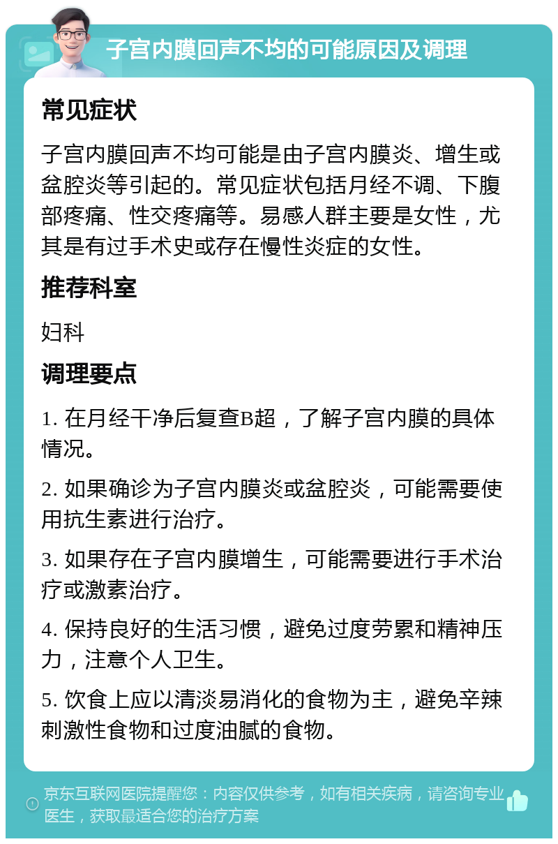 子宫内膜回声不均的可能原因及调理 常见症状 子宫内膜回声不均可能是由子宫内膜炎、增生或盆腔炎等引起的。常见症状包括月经不调、下腹部疼痛、性交疼痛等。易感人群主要是女性，尤其是有过手术史或存在慢性炎症的女性。 推荐科室 妇科 调理要点 1. 在月经干净后复查B超，了解子宫内膜的具体情况。 2. 如果确诊为子宫内膜炎或盆腔炎，可能需要使用抗生素进行治疗。 3. 如果存在子宫内膜增生，可能需要进行手术治疗或激素治疗。 4. 保持良好的生活习惯，避免过度劳累和精神压力，注意个人卫生。 5. 饮食上应以清淡易消化的食物为主，避免辛辣刺激性食物和过度油腻的食物。