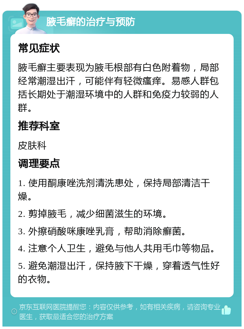 腋毛癣的治疗与预防 常见症状 腋毛癣主要表现为腋毛根部有白色附着物，局部经常潮湿出汗，可能伴有轻微瘙痒。易感人群包括长期处于潮湿环境中的人群和免疫力较弱的人群。 推荐科室 皮肤科 调理要点 1. 使用酮康唑洗剂清洗患处，保持局部清洁干燥。 2. 剪掉腋毛，减少细菌滋生的环境。 3. 外擦硝酸咪康唑乳膏，帮助消除癣菌。 4. 注意个人卫生，避免与他人共用毛巾等物品。 5. 避免潮湿出汗，保持腋下干燥，穿着透气性好的衣物。