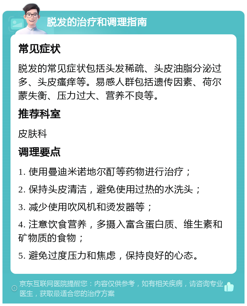 脱发的治疗和调理指南 常见症状 脱发的常见症状包括头发稀疏、头皮油脂分泌过多、头皮瘙痒等。易感人群包括遗传因素、荷尔蒙失衡、压力过大、营养不良等。 推荐科室 皮肤科 调理要点 1. 使用曼迪米诺地尔酊等药物进行治疗； 2. 保持头皮清洁，避免使用过热的水洗头； 3. 减少使用吹风机和烫发器等； 4. 注意饮食营养，多摄入富含蛋白质、维生素和矿物质的食物； 5. 避免过度压力和焦虑，保持良好的心态。