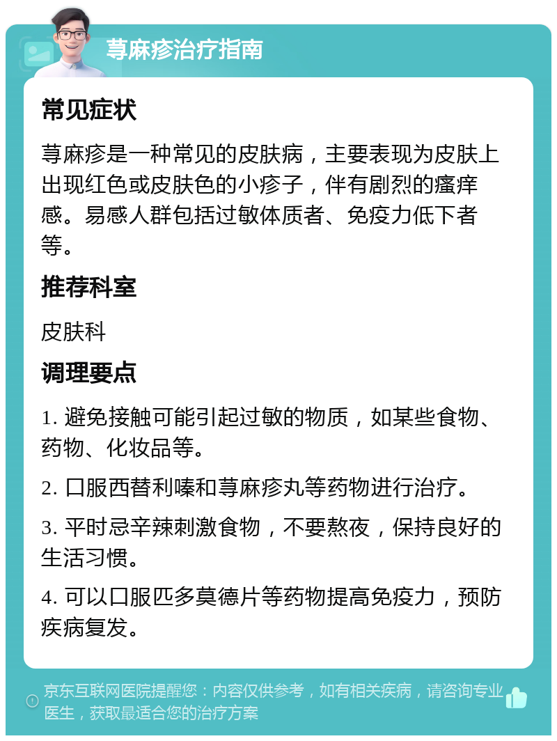 荨麻疹治疗指南 常见症状 荨麻疹是一种常见的皮肤病，主要表现为皮肤上出现红色或皮肤色的小疹子，伴有剧烈的瘙痒感。易感人群包括过敏体质者、免疫力低下者等。 推荐科室 皮肤科 调理要点 1. 避免接触可能引起过敏的物质，如某些食物、药物、化妆品等。 2. 口服西替利嗪和荨麻疹丸等药物进行治疗。 3. 平时忌辛辣刺激食物，不要熬夜，保持良好的生活习惯。 4. 可以口服匹多莫德片等药物提高免疫力，预防疾病复发。