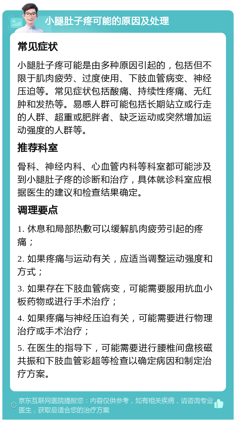 小腿肚子疼可能的原因及处理 常见症状 小腿肚子疼可能是由多种原因引起的，包括但不限于肌肉疲劳、过度使用、下肢血管病变、神经压迫等。常见症状包括酸痛、持续性疼痛、无红肿和发热等。易感人群可能包括长期站立或行走的人群、超重或肥胖者、缺乏运动或突然增加运动强度的人群等。 推荐科室 骨科、神经内科、心血管内科等科室都可能涉及到小腿肚子疼的诊断和治疗，具体就诊科室应根据医生的建议和检查结果确定。 调理要点 1. 休息和局部热敷可以缓解肌肉疲劳引起的疼痛； 2. 如果疼痛与运动有关，应适当调整运动强度和方式； 3. 如果存在下肢血管病变，可能需要服用抗血小板药物或进行手术治疗； 4. 如果疼痛与神经压迫有关，可能需要进行物理治疗或手术治疗； 5. 在医生的指导下，可能需要进行腰椎间盘核磁共振和下肢血管彩超等检查以确定病因和制定治疗方案。