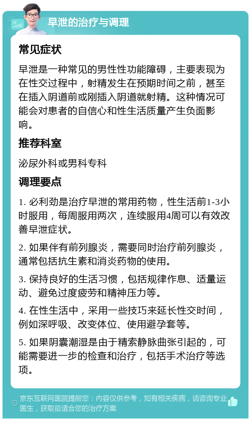 早泄的治疗与调理 常见症状 早泄是一种常见的男性性功能障碍，主要表现为在性交过程中，射精发生在预期时间之前，甚至在插入阴道前或刚插入阴道就射精。这种情况可能会对患者的自信心和性生活质量产生负面影响。 推荐科室 泌尿外科或男科专科 调理要点 1. 必利劲是治疗早泄的常用药物，性生活前1-3小时服用，每周服用两次，连续服用4周可以有效改善早泄症状。 2. 如果伴有前列腺炎，需要同时治疗前列腺炎，通常包括抗生素和消炎药物的使用。 3. 保持良好的生活习惯，包括规律作息、适量运动、避免过度疲劳和精神压力等。 4. 在性生活中，采用一些技巧来延长性交时间，例如深呼吸、改变体位、使用避孕套等。 5. 如果阴囊潮湿是由于精索静脉曲张引起的，可能需要进一步的检查和治疗，包括手术治疗等选项。