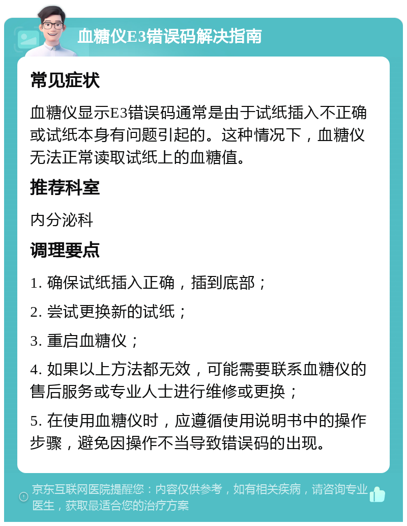 血糖仪E3错误码解决指南 常见症状 血糖仪显示E3错误码通常是由于试纸插入不正确或试纸本身有问题引起的。这种情况下，血糖仪无法正常读取试纸上的血糖值。 推荐科室 内分泌科 调理要点 1. 确保试纸插入正确，插到底部； 2. 尝试更换新的试纸； 3. 重启血糖仪； 4. 如果以上方法都无效，可能需要联系血糖仪的售后服务或专业人士进行维修或更换； 5. 在使用血糖仪时，应遵循使用说明书中的操作步骤，避免因操作不当导致错误码的出现。