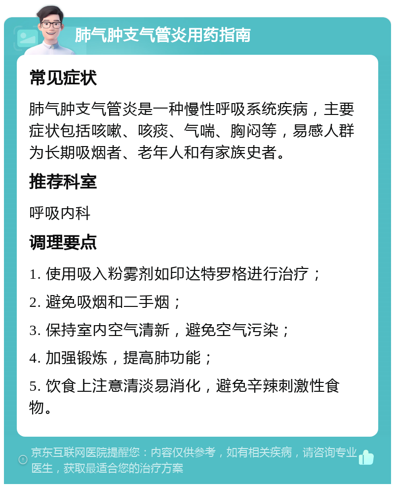 肺气肿支气管炎用药指南 常见症状 肺气肿支气管炎是一种慢性呼吸系统疾病，主要症状包括咳嗽、咳痰、气喘、胸闷等，易感人群为长期吸烟者、老年人和有家族史者。 推荐科室 呼吸内科 调理要点 1. 使用吸入粉雾剂如印达特罗格进行治疗； 2. 避免吸烟和二手烟； 3. 保持室内空气清新，避免空气污染； 4. 加强锻炼，提高肺功能； 5. 饮食上注意清淡易消化，避免辛辣刺激性食物。