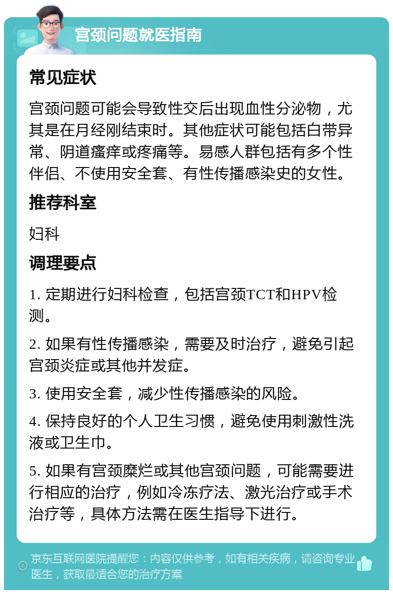 宫颈问题就医指南 常见症状 宫颈问题可能会导致性交后出现血性分泌物，尤其是在月经刚结束时。其他症状可能包括白带异常、阴道瘙痒或疼痛等。易感人群包括有多个性伴侣、不使用安全套、有性传播感染史的女性。 推荐科室 妇科 调理要点 1. 定期进行妇科检查，包括宫颈TCT和HPV检测。 2. 如果有性传播感染，需要及时治疗，避免引起宫颈炎症或其他并发症。 3. 使用安全套，减少性传播感染的风险。 4. 保持良好的个人卫生习惯，避免使用刺激性洗液或卫生巾。 5. 如果有宫颈糜烂或其他宫颈问题，可能需要进行相应的治疗，例如冷冻疗法、激光治疗或手术治疗等，具体方法需在医生指导下进行。