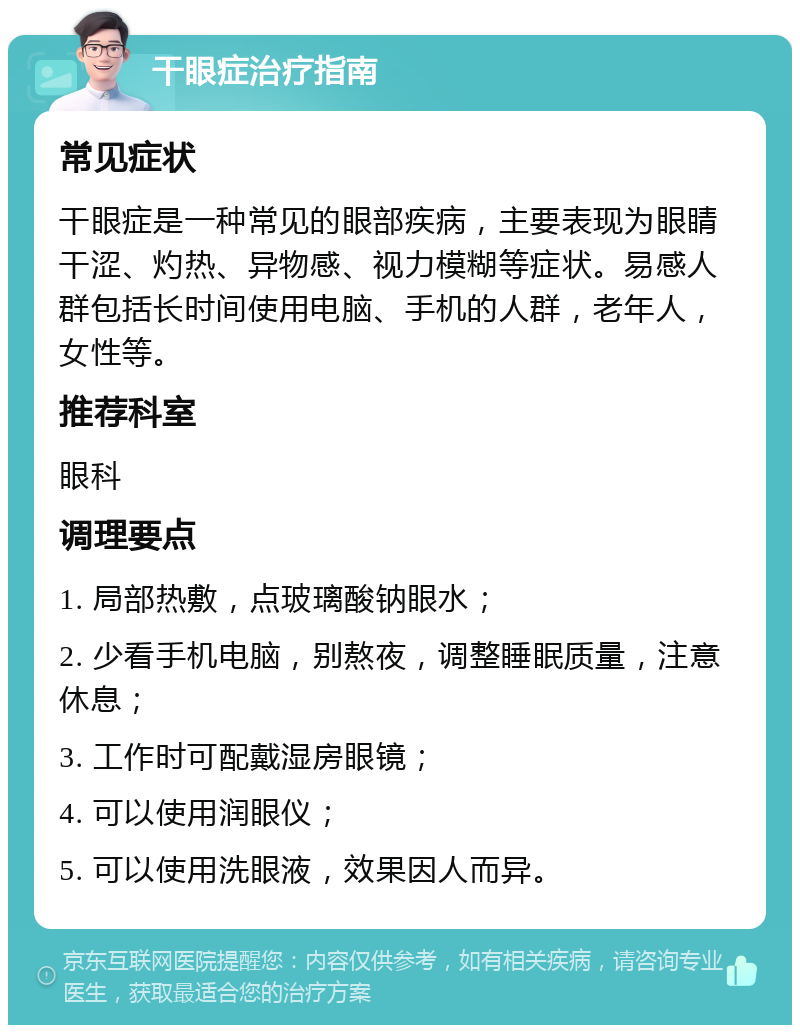 干眼症治疗指南 常见症状 干眼症是一种常见的眼部疾病，主要表现为眼睛干涩、灼热、异物感、视力模糊等症状。易感人群包括长时间使用电脑、手机的人群，老年人，女性等。 推荐科室 眼科 调理要点 1. 局部热敷，点玻璃酸钠眼水； 2. 少看手机电脑，别熬夜，调整睡眠质量，注意休息； 3. 工作时可配戴湿房眼镜； 4. 可以使用润眼仪； 5. 可以使用洗眼液，效果因人而异。