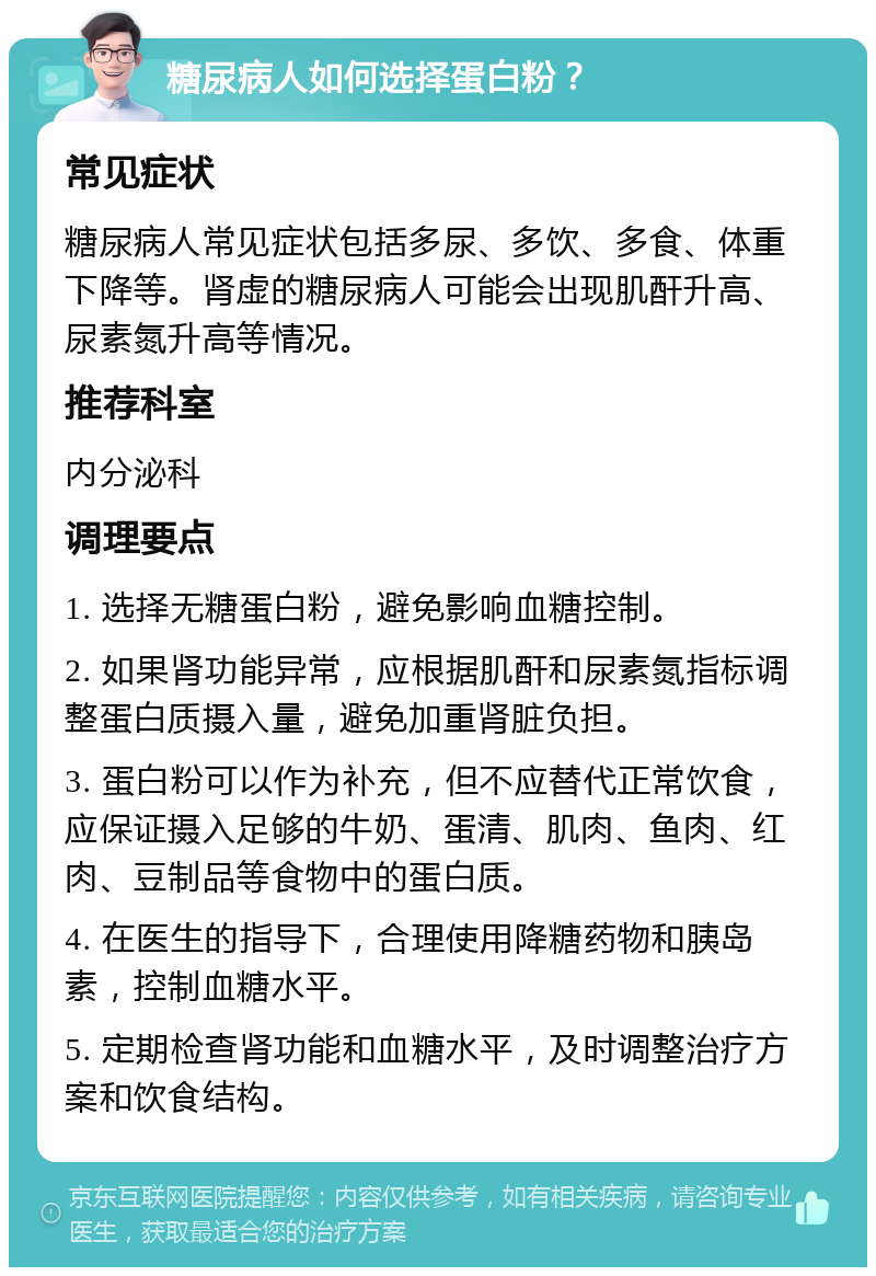 糖尿病人如何选择蛋白粉？ 常见症状 糖尿病人常见症状包括多尿、多饮、多食、体重下降等。肾虚的糖尿病人可能会出现肌酐升高、尿素氮升高等情况。 推荐科室 内分泌科 调理要点 1. 选择无糖蛋白粉，避免影响血糖控制。 2. 如果肾功能异常，应根据肌酐和尿素氮指标调整蛋白质摄入量，避免加重肾脏负担。 3. 蛋白粉可以作为补充，但不应替代正常饮食，应保证摄入足够的牛奶、蛋清、肌肉、鱼肉、红肉、豆制品等食物中的蛋白质。 4. 在医生的指导下，合理使用降糖药物和胰岛素，控制血糖水平。 5. 定期检查肾功能和血糖水平，及时调整治疗方案和饮食结构。