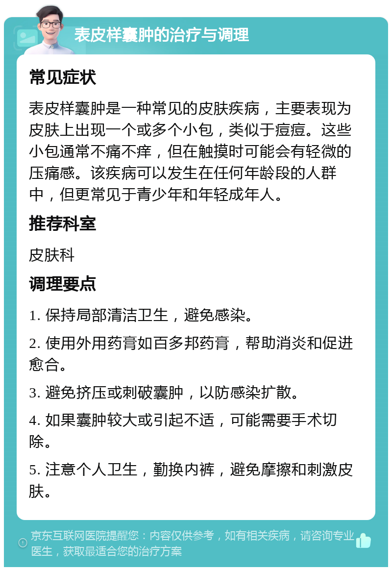 表皮样囊肿的治疗与调理 常见症状 表皮样囊肿是一种常见的皮肤疾病，主要表现为皮肤上出现一个或多个小包，类似于痘痘。这些小包通常不痛不痒，但在触摸时可能会有轻微的压痛感。该疾病可以发生在任何年龄段的人群中，但更常见于青少年和年轻成年人。 推荐科室 皮肤科 调理要点 1. 保持局部清洁卫生，避免感染。 2. 使用外用药膏如百多邦药膏，帮助消炎和促进愈合。 3. 避免挤压或刺破囊肿，以防感染扩散。 4. 如果囊肿较大或引起不适，可能需要手术切除。 5. 注意个人卫生，勤换内裤，避免摩擦和刺激皮肤。