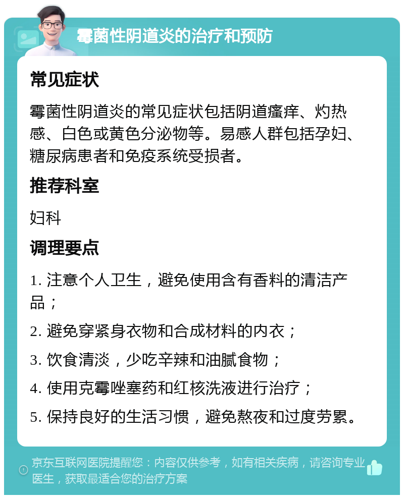 霉菌性阴道炎的治疗和预防 常见症状 霉菌性阴道炎的常见症状包括阴道瘙痒、灼热感、白色或黄色分泌物等。易感人群包括孕妇、糖尿病患者和免疫系统受损者。 推荐科室 妇科 调理要点 1. 注意个人卫生，避免使用含有香料的清洁产品； 2. 避免穿紧身衣物和合成材料的内衣； 3. 饮食清淡，少吃辛辣和油腻食物； 4. 使用克霉唑塞药和红核洗液进行治疗； 5. 保持良好的生活习惯，避免熬夜和过度劳累。