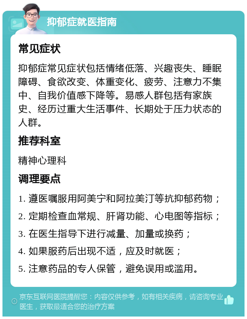 抑郁症就医指南 常见症状 抑郁症常见症状包括情绪低落、兴趣丧失、睡眠障碍、食欲改变、体重变化、疲劳、注意力不集中、自我价值感下降等。易感人群包括有家族史、经历过重大生活事件、长期处于压力状态的人群。 推荐科室 精神心理科 调理要点 1. 遵医嘱服用阿美宁和阿拉美汀等抗抑郁药物； 2. 定期检查血常规、肝肾功能、心电图等指标； 3. 在医生指导下进行减量、加量或换药； 4. 如果服药后出现不适，应及时就医； 5. 注意药品的专人保管，避免误用或滥用。