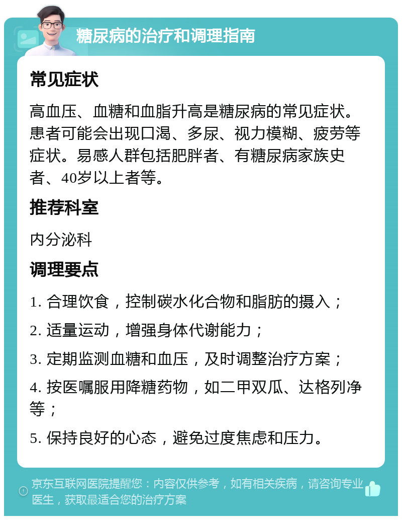 糖尿病的治疗和调理指南 常见症状 高血压、血糖和血脂升高是糖尿病的常见症状。患者可能会出现口渴、多尿、视力模糊、疲劳等症状。易感人群包括肥胖者、有糖尿病家族史者、40岁以上者等。 推荐科室 内分泌科 调理要点 1. 合理饮食，控制碳水化合物和脂肪的摄入； 2. 适量运动，增强身体代谢能力； 3. 定期监测血糖和血压，及时调整治疗方案； 4. 按医嘱服用降糖药物，如二甲双瓜、达格列净等； 5. 保持良好的心态，避免过度焦虑和压力。