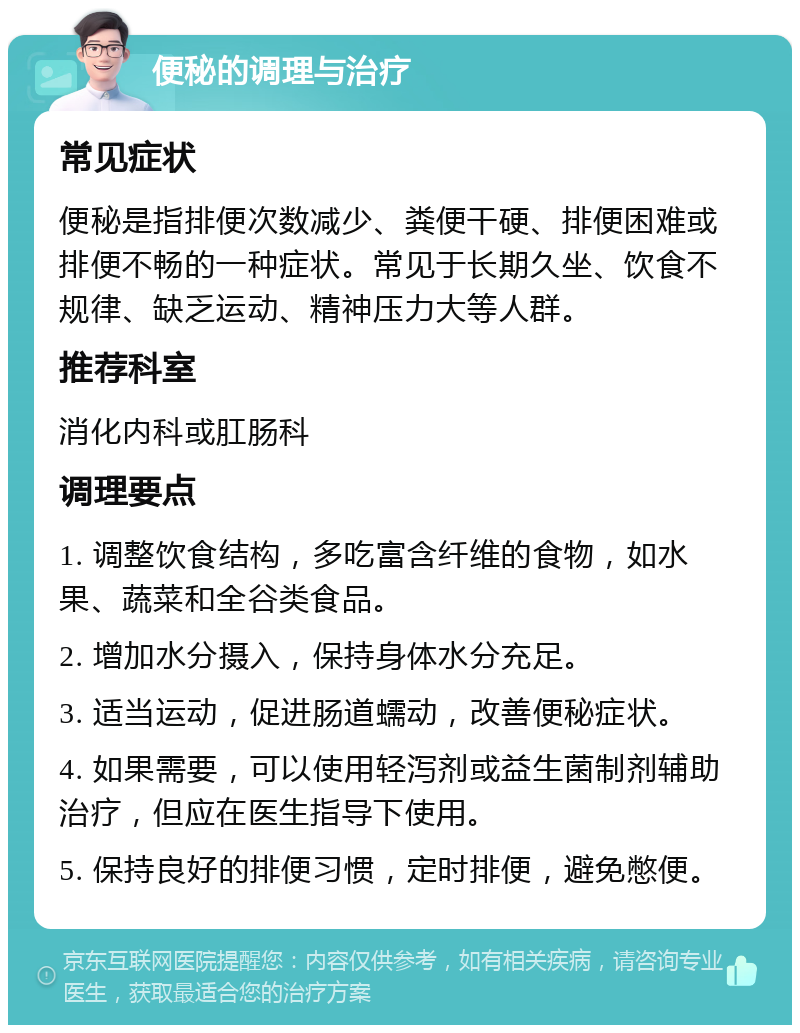 便秘的调理与治疗 常见症状 便秘是指排便次数减少、粪便干硬、排便困难或排便不畅的一种症状。常见于长期久坐、饮食不规律、缺乏运动、精神压力大等人群。 推荐科室 消化内科或肛肠科 调理要点 1. 调整饮食结构，多吃富含纤维的食物，如水果、蔬菜和全谷类食品。 2. 增加水分摄入，保持身体水分充足。 3. 适当运动，促进肠道蠕动，改善便秘症状。 4. 如果需要，可以使用轻泻剂或益生菌制剂辅助治疗，但应在医生指导下使用。 5. 保持良好的排便习惯，定时排便，避免憋便。