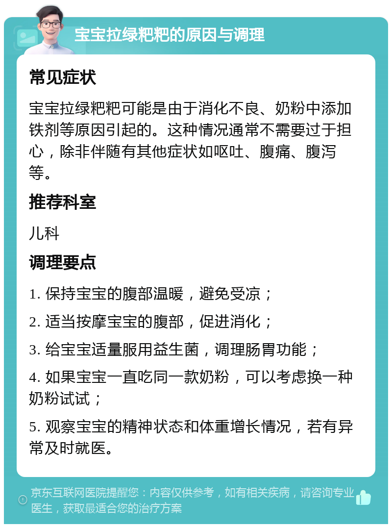 宝宝拉绿粑粑的原因与调理 常见症状 宝宝拉绿粑粑可能是由于消化不良、奶粉中添加铁剂等原因引起的。这种情况通常不需要过于担心，除非伴随有其他症状如呕吐、腹痛、腹泻等。 推荐科室 儿科 调理要点 1. 保持宝宝的腹部温暖，避免受凉； 2. 适当按摩宝宝的腹部，促进消化； 3. 给宝宝适量服用益生菌，调理肠胃功能； 4. 如果宝宝一直吃同一款奶粉，可以考虑换一种奶粉试试； 5. 观察宝宝的精神状态和体重增长情况，若有异常及时就医。