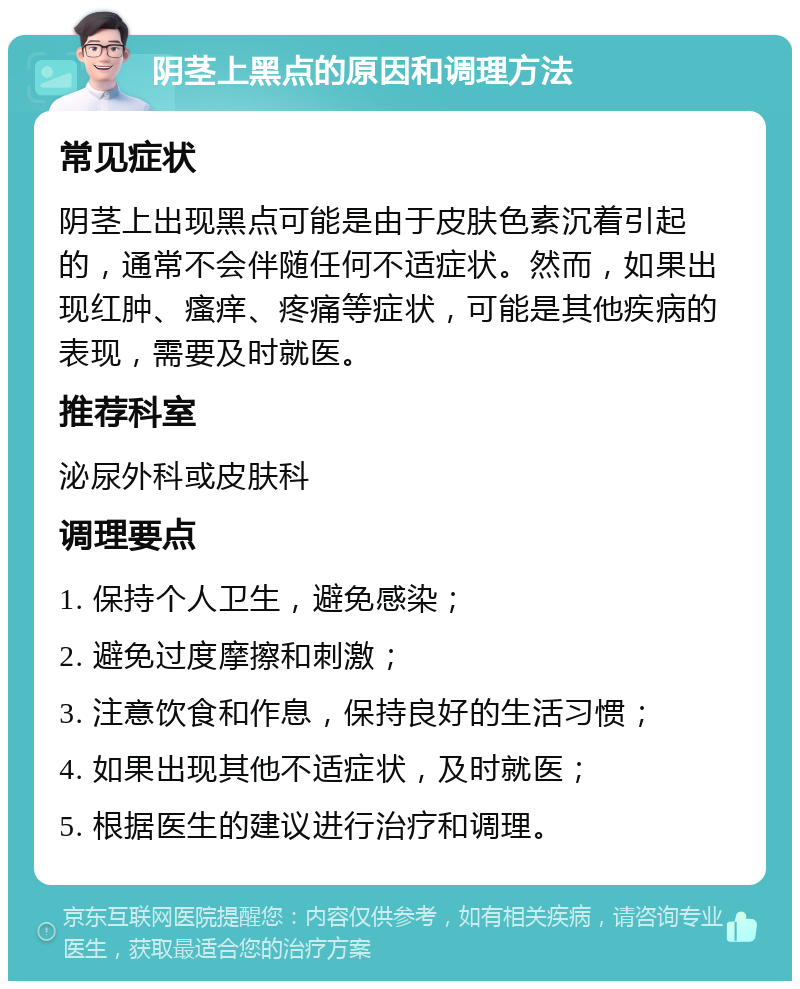 阴茎上黑点的原因和调理方法 常见症状 阴茎上出现黑点可能是由于皮肤色素沉着引起的，通常不会伴随任何不适症状。然而，如果出现红肿、瘙痒、疼痛等症状，可能是其他疾病的表现，需要及时就医。 推荐科室 泌尿外科或皮肤科 调理要点 1. 保持个人卫生，避免感染； 2. 避免过度摩擦和刺激； 3. 注意饮食和作息，保持良好的生活习惯； 4. 如果出现其他不适症状，及时就医； 5. 根据医生的建议进行治疗和调理。