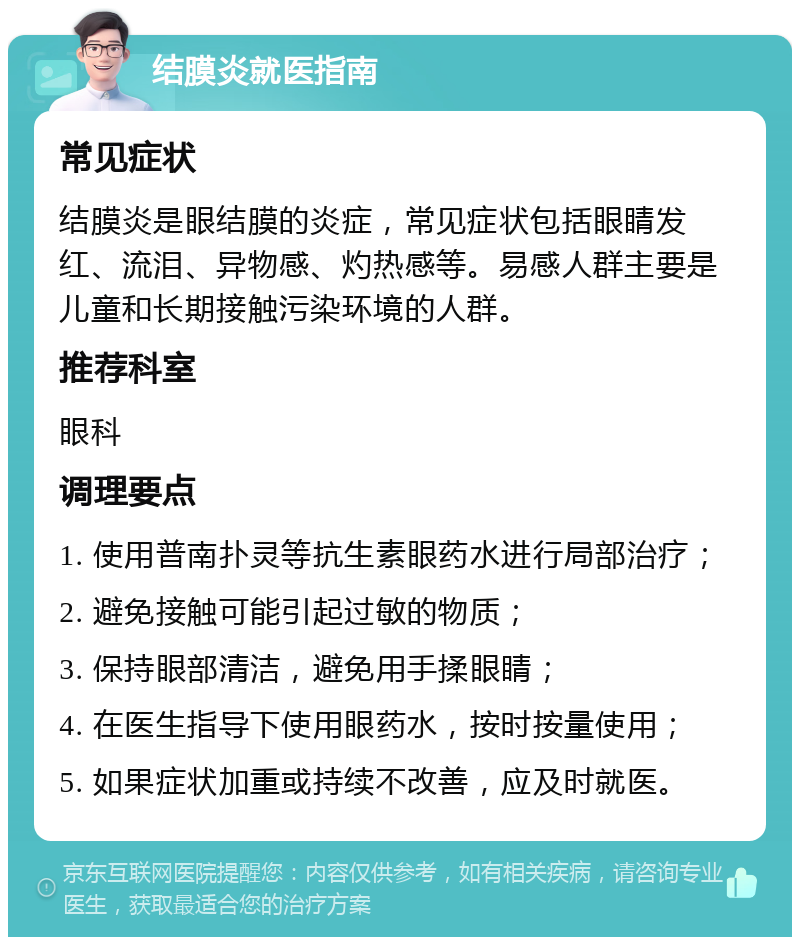 结膜炎就医指南 常见症状 结膜炎是眼结膜的炎症，常见症状包括眼睛发红、流泪、异物感、灼热感等。易感人群主要是儿童和长期接触污染环境的人群。 推荐科室 眼科 调理要点 1. 使用普南扑灵等抗生素眼药水进行局部治疗； 2. 避免接触可能引起过敏的物质； 3. 保持眼部清洁，避免用手揉眼睛； 4. 在医生指导下使用眼药水，按时按量使用； 5. 如果症状加重或持续不改善，应及时就医。