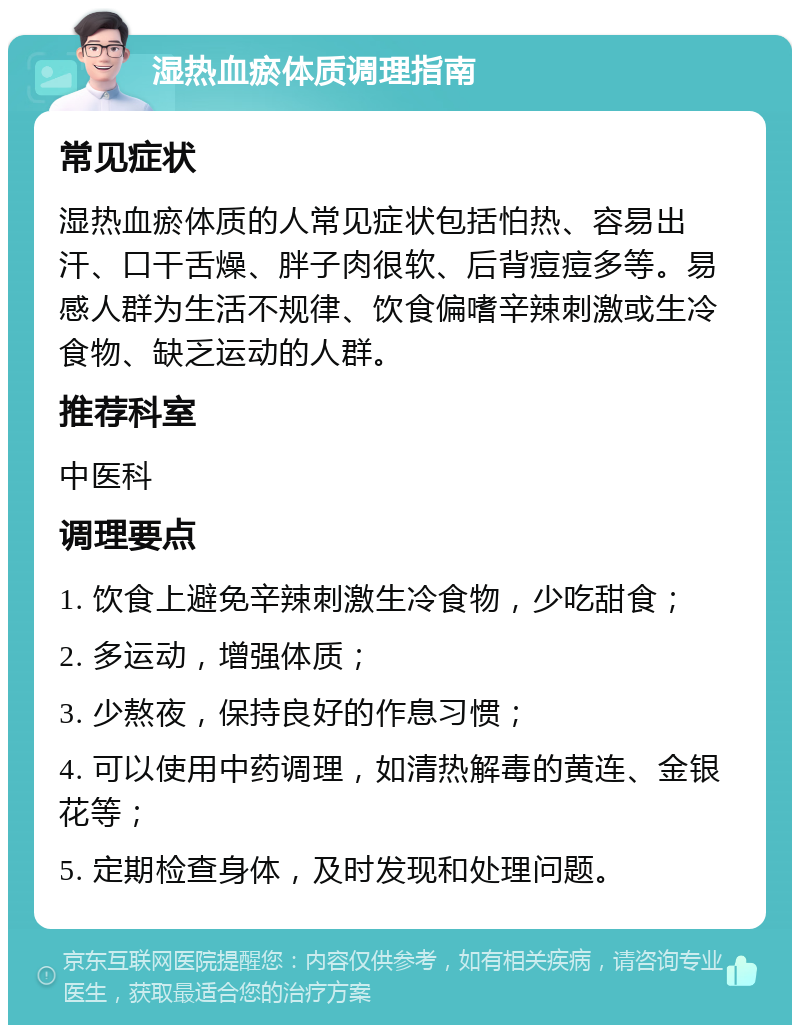 湿热血瘀体质调理指南 常见症状 湿热血瘀体质的人常见症状包括怕热、容易出汗、口干舌燥、胖子肉很软、后背痘痘多等。易感人群为生活不规律、饮食偏嗜辛辣刺激或生冷食物、缺乏运动的人群。 推荐科室 中医科 调理要点 1. 饮食上避免辛辣刺激生冷食物，少吃甜食； 2. 多运动，增强体质； 3. 少熬夜，保持良好的作息习惯； 4. 可以使用中药调理，如清热解毒的黄连、金银花等； 5. 定期检查身体，及时发现和处理问题。