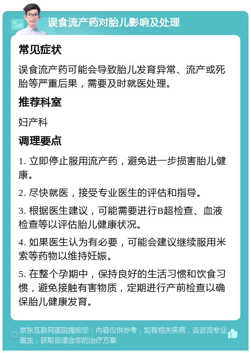 误食流产药对胎儿影响及处理 常见症状 误食流产药可能会导致胎儿发育异常、流产或死胎等严重后果，需要及时就医处理。 推荐科室 妇产科 调理要点 1. 立即停止服用流产药，避免进一步损害胎儿健康。 2. 尽快就医，接受专业医生的评估和指导。 3. 根据医生建议，可能需要进行B超检查、血液检查等以评估胎儿健康状况。 4. 如果医生认为有必要，可能会建议继续服用米索等药物以维持妊娠。 5. 在整个孕期中，保持良好的生活习惯和饮食习惯，避免接触有害物质，定期进行产前检查以确保胎儿健康发育。