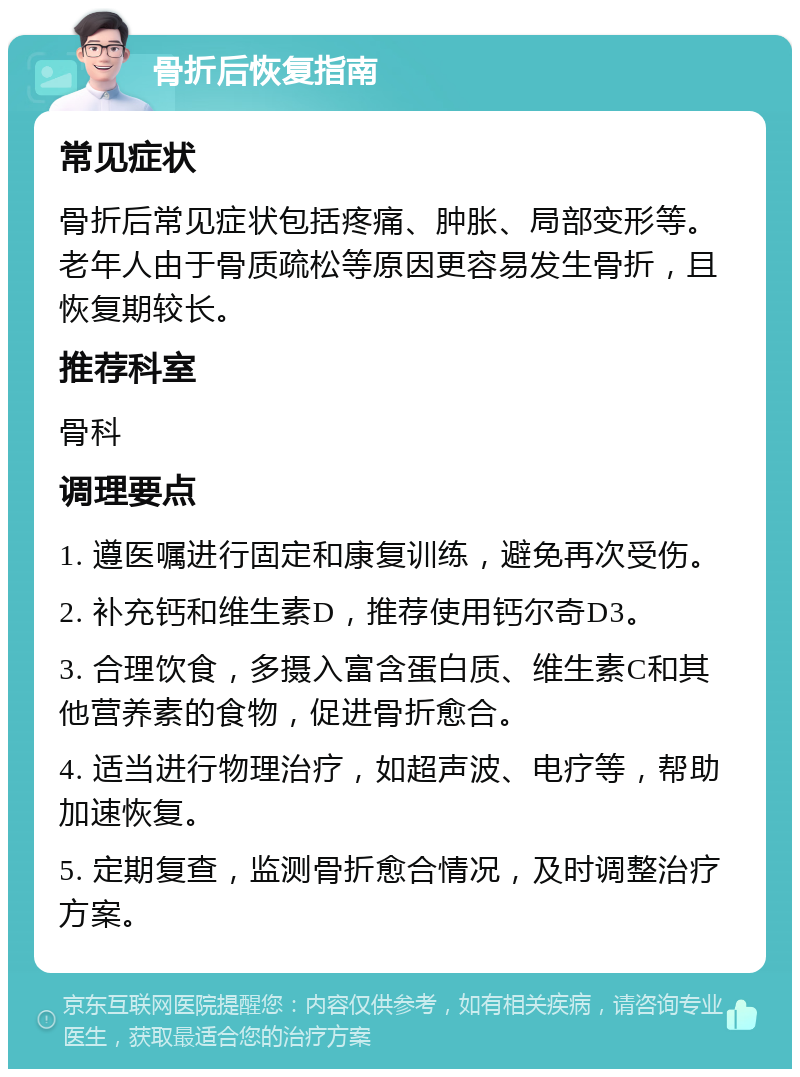 骨折后恢复指南 常见症状 骨折后常见症状包括疼痛、肿胀、局部变形等。老年人由于骨质疏松等原因更容易发生骨折，且恢复期较长。 推荐科室 骨科 调理要点 1. 遵医嘱进行固定和康复训练，避免再次受伤。 2. 补充钙和维生素D，推荐使用钙尔奇D3。 3. 合理饮食，多摄入富含蛋白质、维生素C和其他营养素的食物，促进骨折愈合。 4. 适当进行物理治疗，如超声波、电疗等，帮助加速恢复。 5. 定期复查，监测骨折愈合情况，及时调整治疗方案。