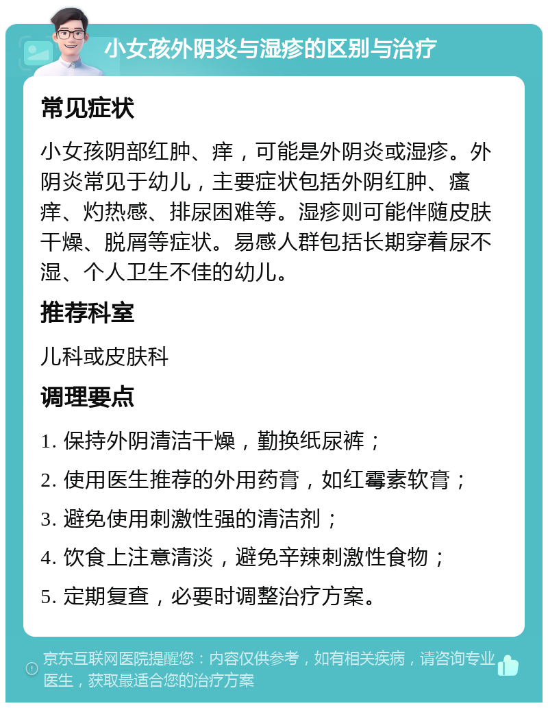 小女孩外阴炎与湿疹的区别与治疗 常见症状 小女孩阴部红肿、痒，可能是外阴炎或湿疹。外阴炎常见于幼儿，主要症状包括外阴红肿、瘙痒、灼热感、排尿困难等。湿疹则可能伴随皮肤干燥、脱屑等症状。易感人群包括长期穿着尿不湿、个人卫生不佳的幼儿。 推荐科室 儿科或皮肤科 调理要点 1. 保持外阴清洁干燥，勤换纸尿裤； 2. 使用医生推荐的外用药膏，如红霉素软膏； 3. 避免使用刺激性强的清洁剂； 4. 饮食上注意清淡，避免辛辣刺激性食物； 5. 定期复查，必要时调整治疗方案。