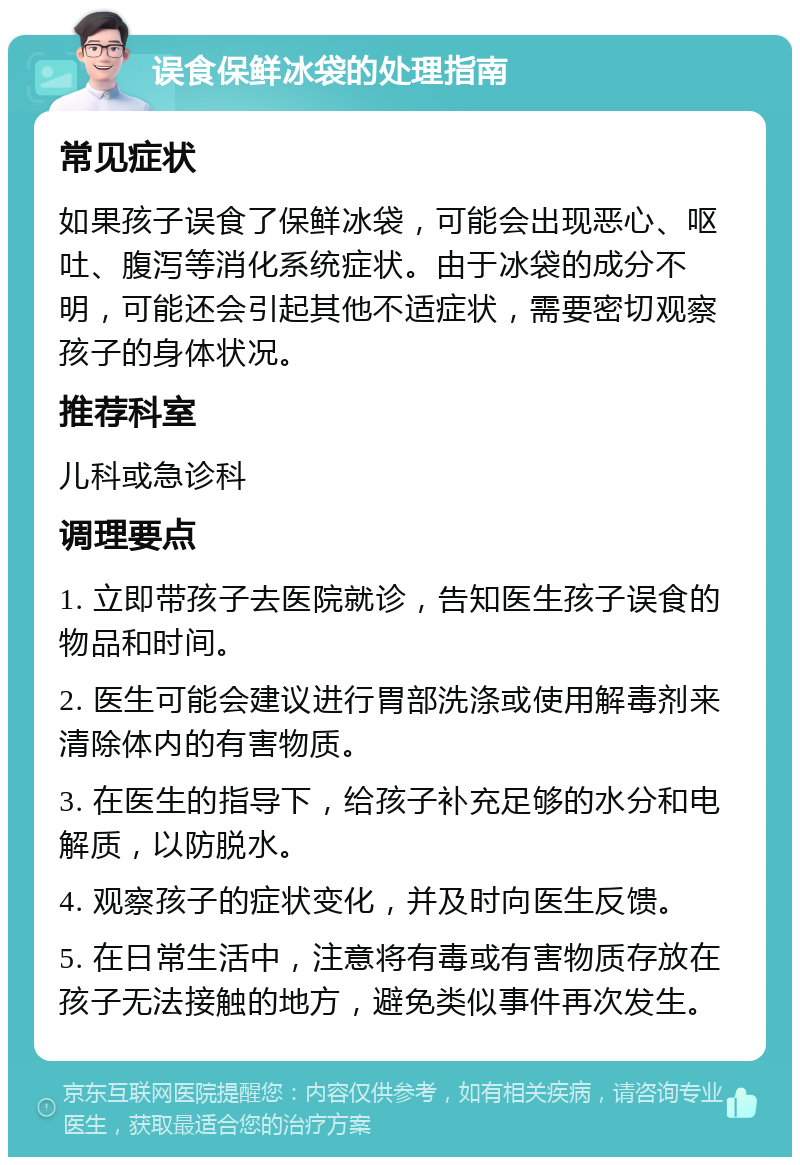 误食保鲜冰袋的处理指南 常见症状 如果孩子误食了保鲜冰袋，可能会出现恶心、呕吐、腹泻等消化系统症状。由于冰袋的成分不明，可能还会引起其他不适症状，需要密切观察孩子的身体状况。 推荐科室 儿科或急诊科 调理要点 1. 立即带孩子去医院就诊，告知医生孩子误食的物品和时间。 2. 医生可能会建议进行胃部洗涤或使用解毒剂来清除体内的有害物质。 3. 在医生的指导下，给孩子补充足够的水分和电解质，以防脱水。 4. 观察孩子的症状变化，并及时向医生反馈。 5. 在日常生活中，注意将有毒或有害物质存放在孩子无法接触的地方，避免类似事件再次发生。