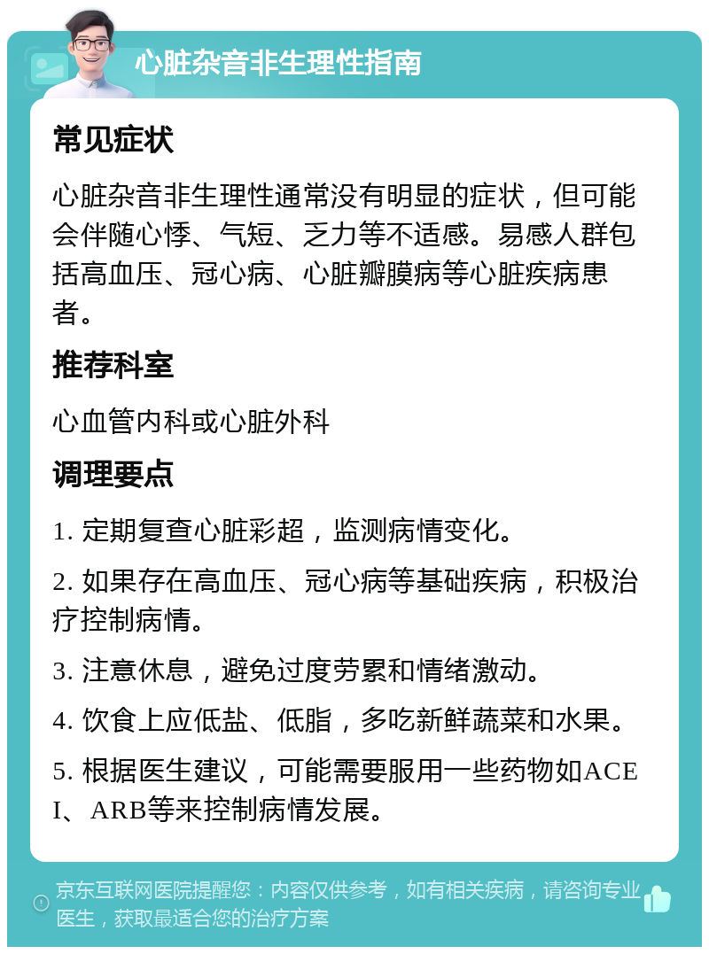 心脏杂音非生理性指南 常见症状 心脏杂音非生理性通常没有明显的症状，但可能会伴随心悸、气短、乏力等不适感。易感人群包括高血压、冠心病、心脏瓣膜病等心脏疾病患者。 推荐科室 心血管内科或心脏外科 调理要点 1. 定期复查心脏彩超，监测病情变化。 2. 如果存在高血压、冠心病等基础疾病，积极治疗控制病情。 3. 注意休息，避免过度劳累和情绪激动。 4. 饮食上应低盐、低脂，多吃新鲜蔬菜和水果。 5. 根据医生建议，可能需要服用一些药物如ACEI、ARB等来控制病情发展。